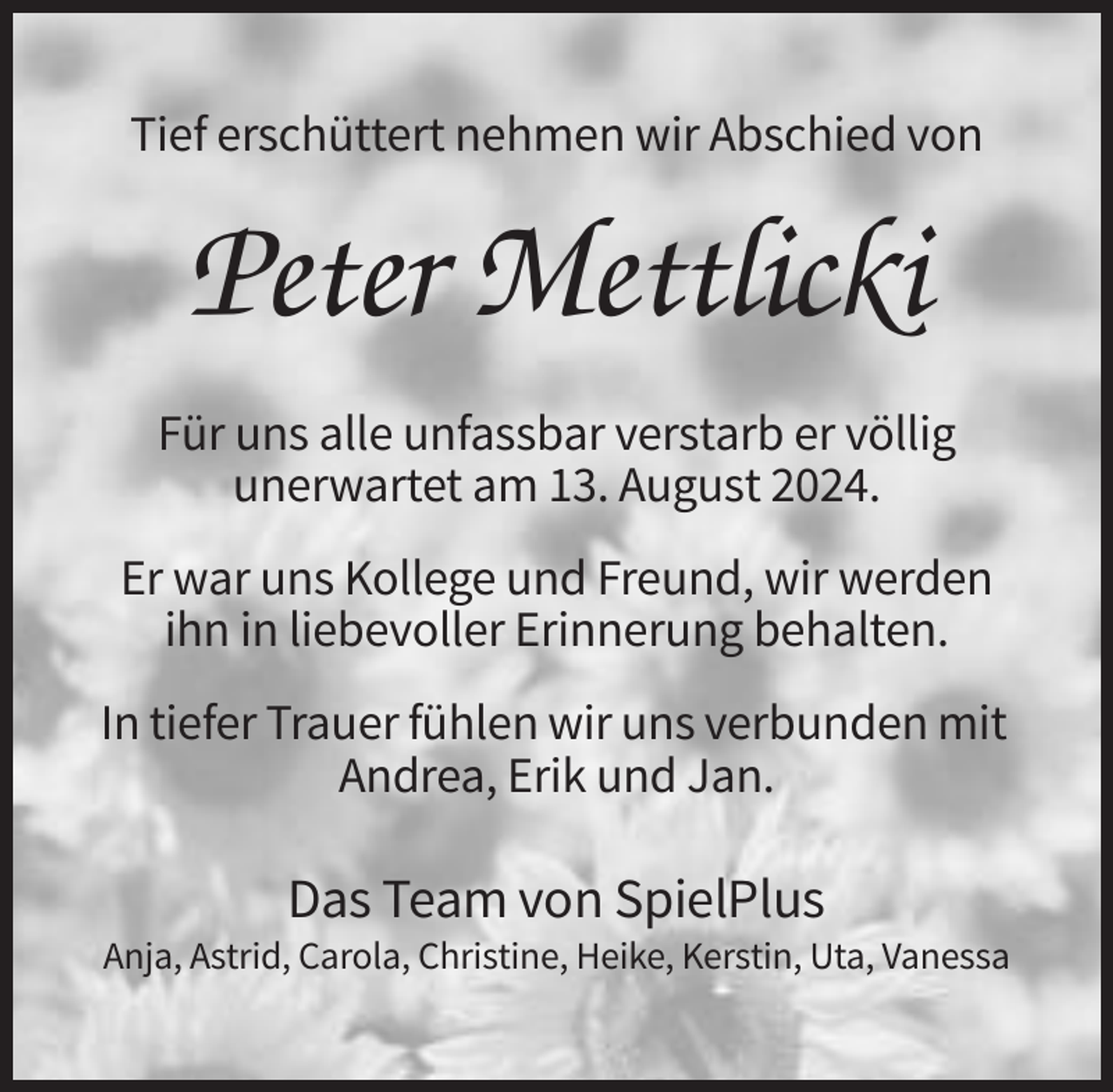 <p>Tief erschüttert nehmen wir Abschied von</p><p>Peter Mettlicki<br />Für uns alle unfassbar verstarb er völlig<br />unerwartet am 13. August 2024.<br />Er war uns Kollege und Freund, wir werden<br />ihn in liebevoller Erinnerung behalten.<br />In tiefer Trauer fühlen wir uns verbunden mit<br />Andrea, Erik und Jan.</p><p>Das Team von SpielPlus<br />Anja, Astrid, Carola, Christine, Heike, Kerstin, Uta, Vanessa</p>