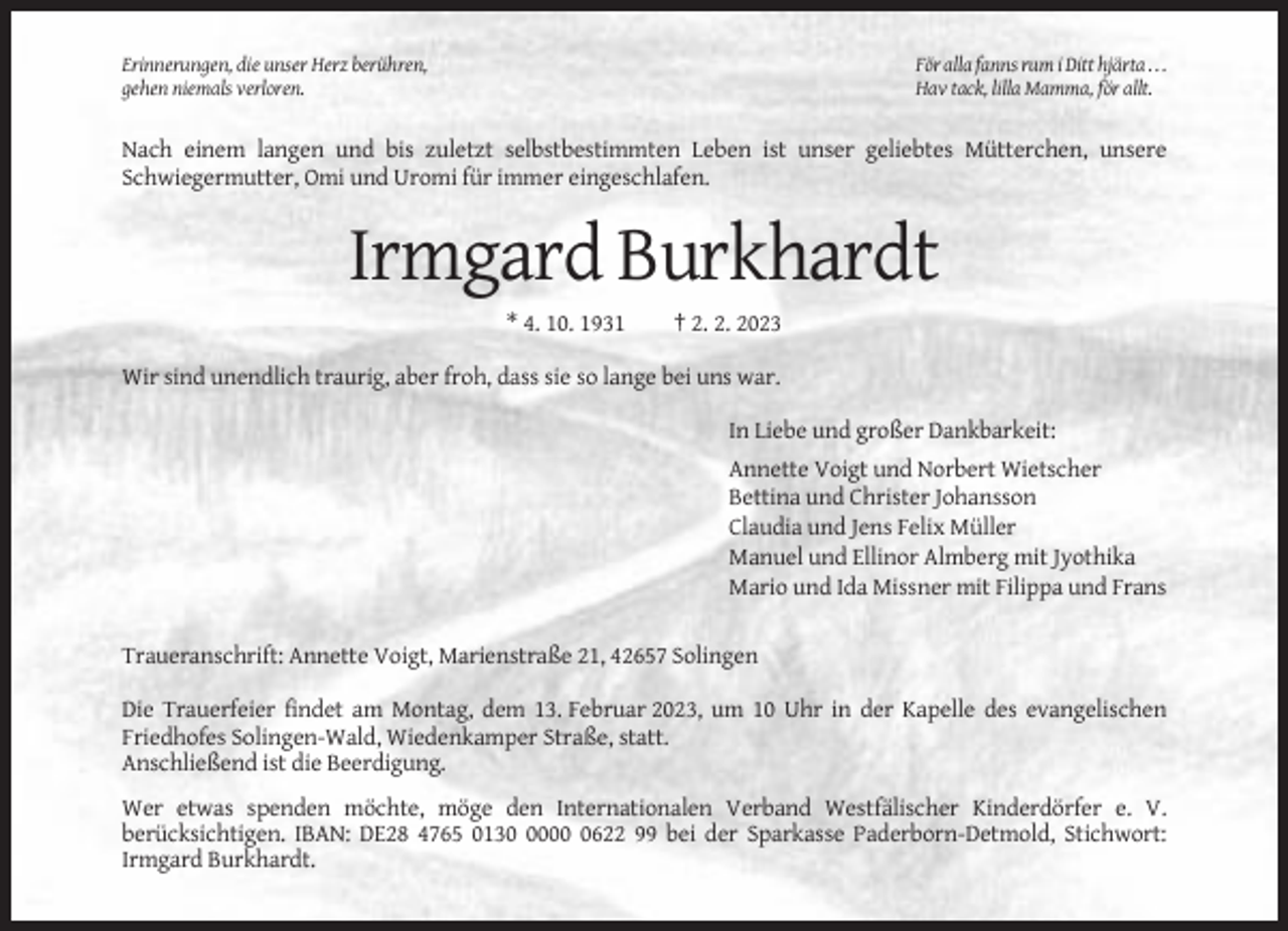<p>Erinnerungen, die unser Herz berühren,<br />gehen niemals verloren.</p><p>För alla fanns rum i Ditt hjärta . . .<br />Hav tack, lilla Mamma, för allt.</p><p>Nach einem langen und bis zuletzt selbstbestimmten Leben ist unser geliebtes Mütterchen, unsere<br />Schwiegermutter, Omi und Uromi für immer eingeschlafen.</p><p>Irmgard Burkhardt<br />* 4. 10. 1931</p><p>† 2. 2. 2023</p><p>Wir sind unendlich traurig, aber froh, dass sie so lange bei uns war.<br />In Liebe und großer Dankbarkeit:<br />Annette Voigt und Norbert Wietscher<br />Bettina und Christer Johansson<br />Claudia und Jens Felix Müller<br />Manuel und Ellinor Almberg mit Jyothika<br />Mario und Ida Missner mit Filippa und Frans<br />Traueranschrift: Annette Voigt, Marienstraße 21, 42657 Solingen<br />Die Trauerfeier findet am Montag, dem 13. Februar 2023, um 10 Uhr in der Kapelle des evangelischen<br />Friedhofes Solingen-Wald, Wiedenkamper Straße, statt.<br />Anschließend ist die Beerdigung.<br />Wer etwas spenden möchte, möge den Internationalen Verband Westfälischer Kinderdörfer e. V.<br />berücksichtigen. IBAN: DE28 4765 01300622 99 bei der Sparkasse Paderborn-Detmold, Stichwort:<br />Irmgard Burkhardt.</p>