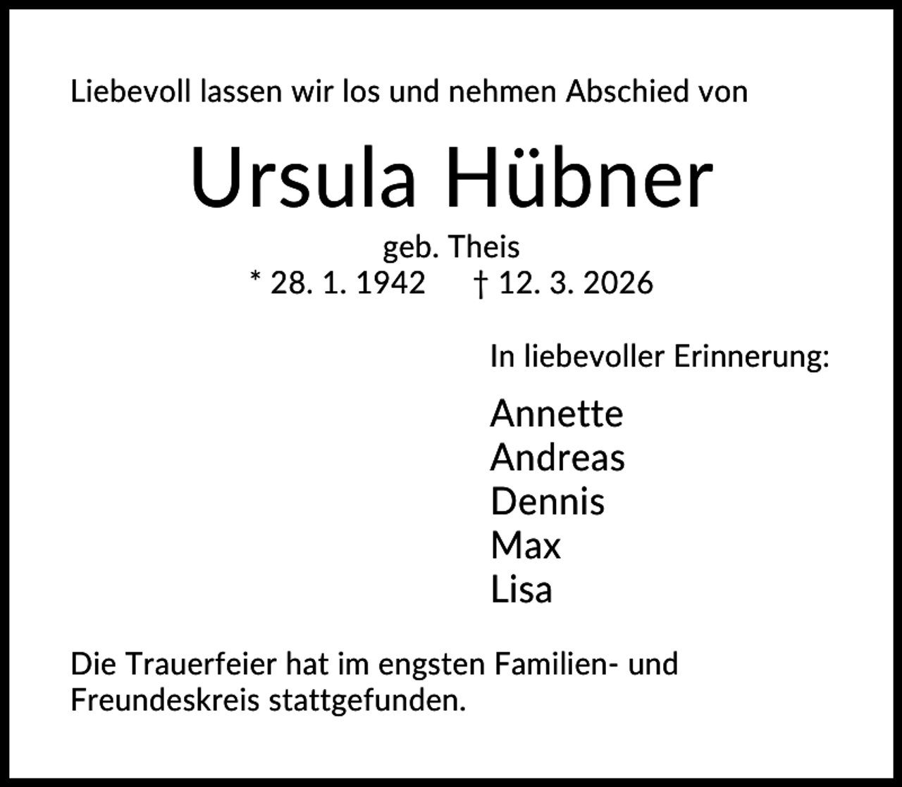 <p>Liebevoll lassen wir los und nehmen Abschied von</p><p>Ursula Hübner<br />geb. Theis<br />* 28. 1. 1942 † 12. 3. 2026<br />In liebevoller Erinnerung:</p><p>Annette<br />Andreas<br />Dennis<br />Max<br />Lisa<br />Die Trauerfeier hat im engsten Familien- und<br />Freundeskreis stattgefunden.</p>