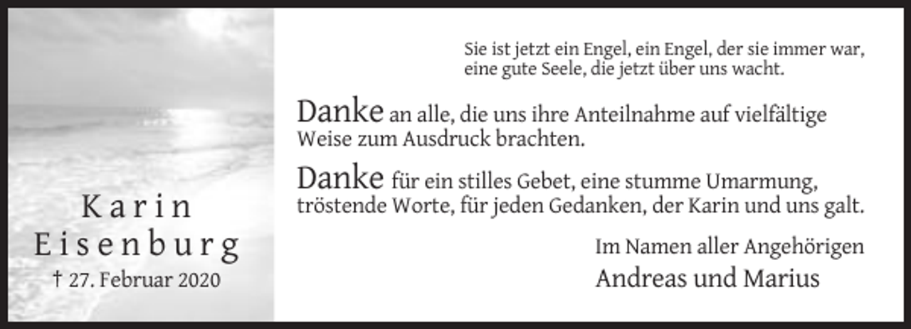 <p>Sie ist jetzt ein Engel, ein Engel, der sie immer war,<br />eine gute Seele, die jetzt über uns wacht.</p><p>Danke an alle, die uns ihre Anteilnahme auf vielfältige<br />Weise zum Ausdruck brachten.</p><p>Danke für ein stilles Gebet, eine stumme Umarmung,</p><p>Karin<br />Eisenburg<br />† 27. Februar 2020</p><p>tröstende Worte, für jeden Gedanken, der Karin und uns galt.<br />Im Namen aller Angehörigen</p><p>Andreas und Marius</p>