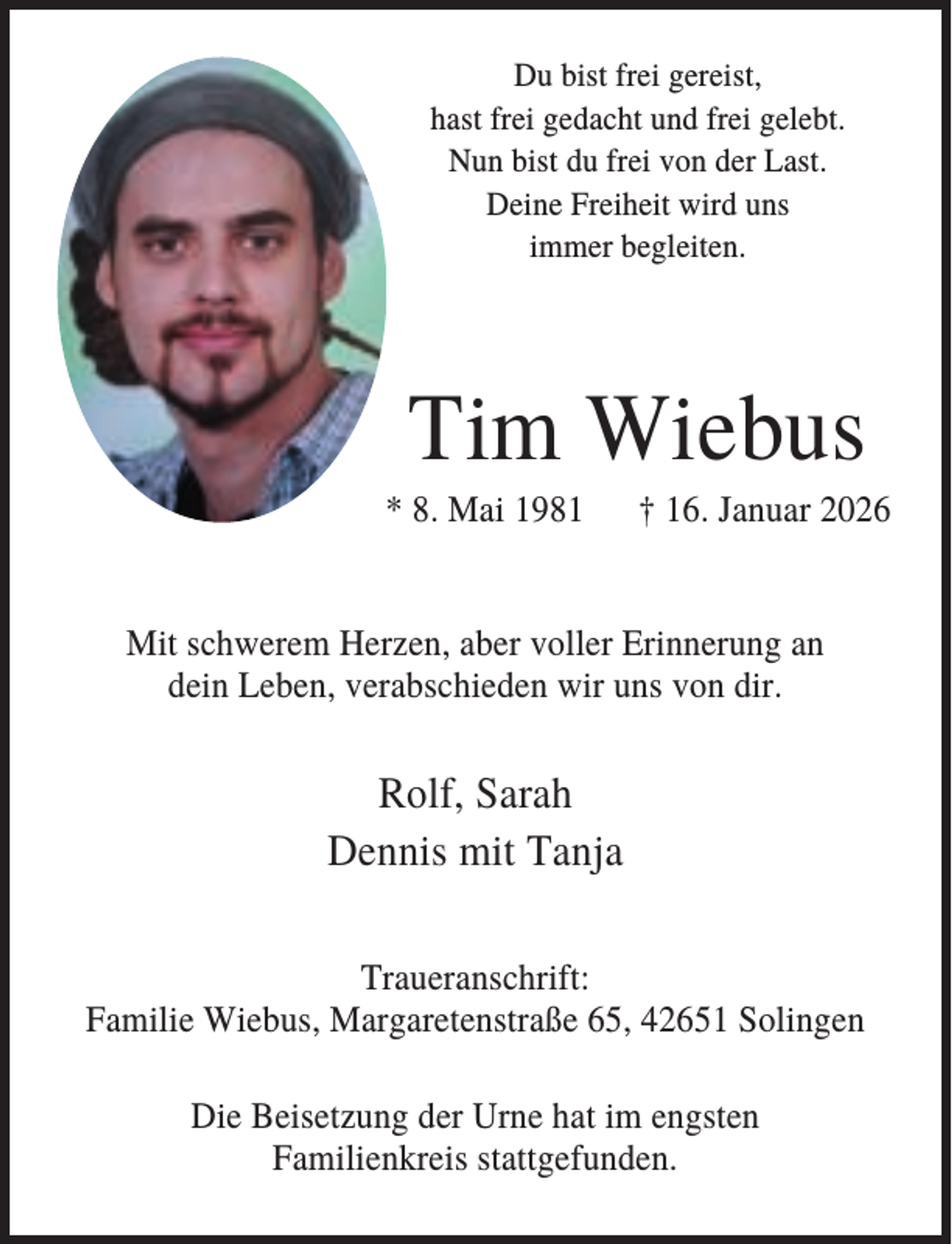 <p>Du bist frei gereist,<br />hast frei gedacht und frei gelebt.<br />Nun bist du frei von der Last.<br />Deine Freiheit wird uns<br />immer begleiten.</p><p>Tim Wiebus<br />* 8. Mai 1981</p><p>† 16. Januar 2026</p><p>Mit schwerem Herzen, aber voller Erinnerung an<br />dein Leben, verabschieden wir uns von dir.</p><p>Rolf, Sarah<br />Dennis mit Tanja<br />Traueranschrift:<br />Familie Wiebus, Margaretenstraße 65, 42651 Solingen<br />Die Beisetzung der Urne hat im engsten<br />Familienkreis stattgefunden.</p>