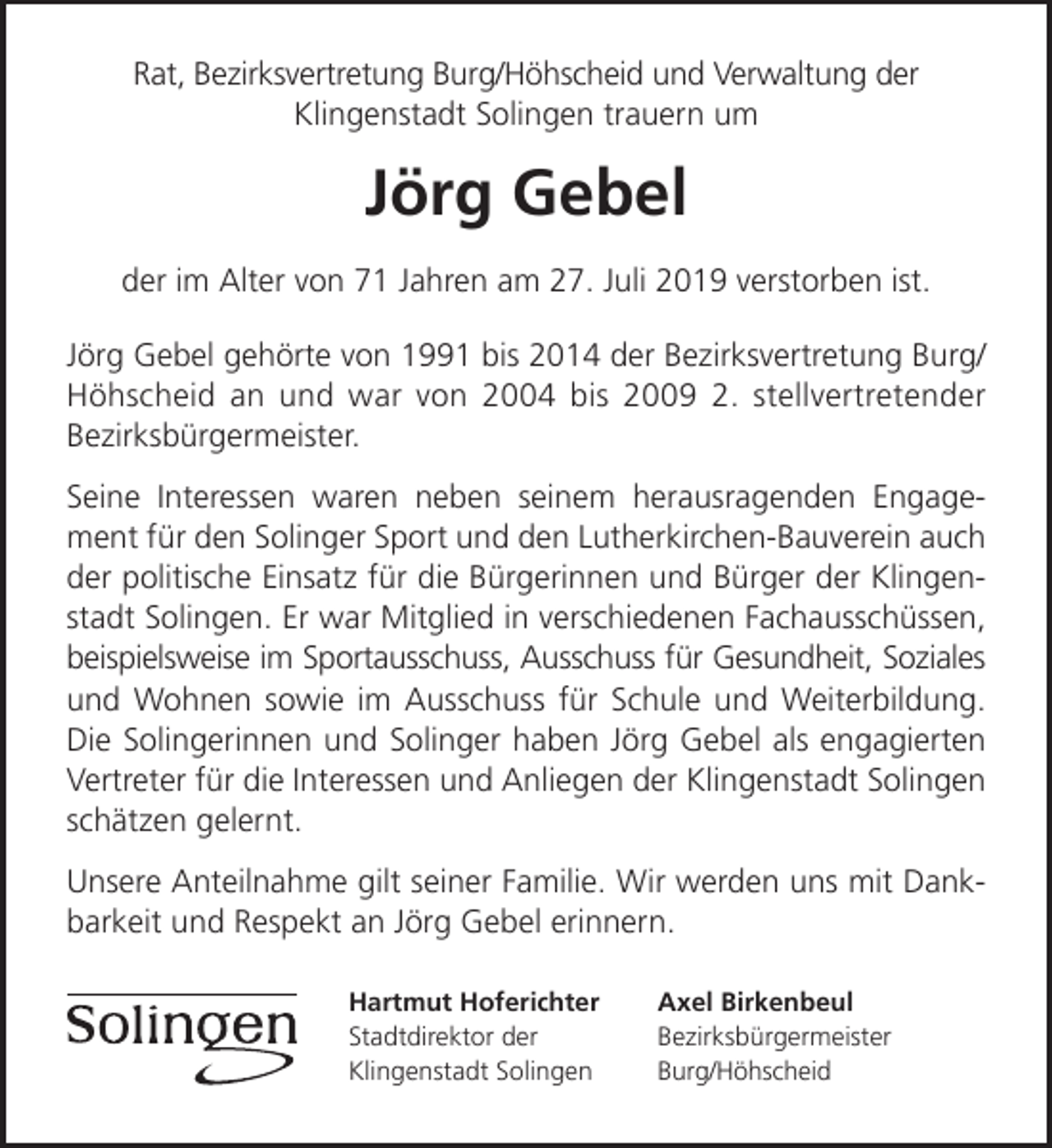 <p>Rat, Bezirksvertretung Burg/Höhscheid und Verwaltung der<br />Klingenstadt Solingen trauern um</p><p>Jörg Gebel<br />der im Alter von 71 Jahren am 27. Juli 2019 verstorben ist.<br />Jörg Gebel gehörte von 1991 bis 2014 der Bezirksvertretung Burg/<br />Höhscheid an und war von 2004 bis 2009 2. stellvertretender<br />Bezirksbürgermeister.<br />Seine Interessen waren neben seinem herausragenden Engagement für den Solinger Sport und den Lutherkirchen-Bauverein auch<br />der politische Einsatz für die Bürgerinnen und Bürger der Klingenstadt Solingen. Er war Mitglied in verschiedenen Fachausschüssen,<br />beispielsweise im Sportausschuss, Ausschuss für Gesundheit, Soziales<br />und Wohnen sowie im Ausschuss für Schule und Weiterbildung.<br />Die Solingerinnen und Solinger haben Jörg Gebel als engagierten<br />Vertreter für die Interessen und Anliegen der Klingenstadt Solingen<br />schätzen gelernt.<br />Unsere Anteilnahme gilt seiner Familie. Wir werden uns mit Dankbarkeit und Respekt an Jörg Gebel erinnern.<br />Hartmut Hoferichter<br />Stadtdirektor der<br />Klingenstadt Solingen</p><p>Axel Birkenbeul<br />Bezirksbürgermeister<br />Burg/Höhscheid</p>