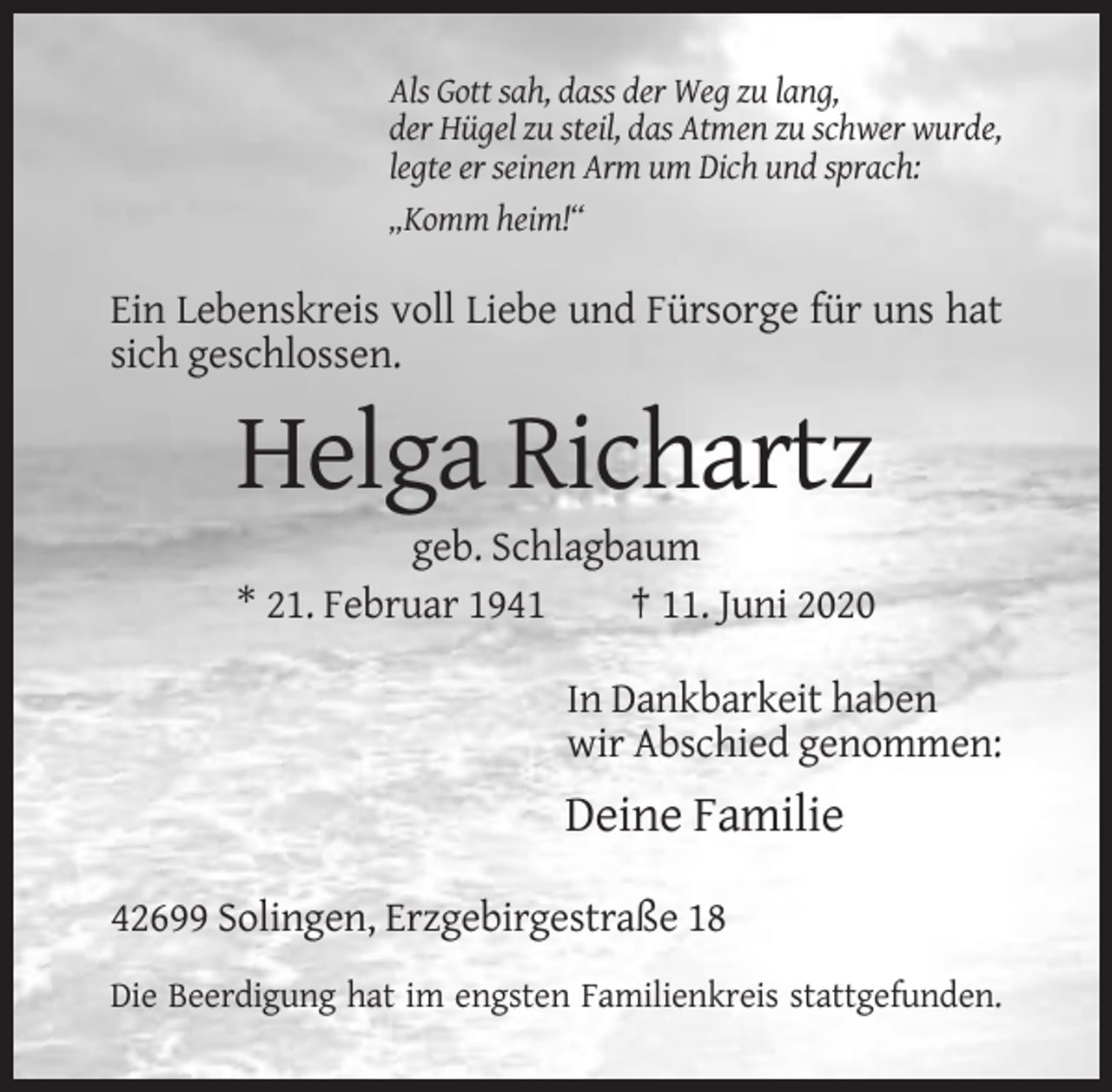 <p>Als Gott sah, dass der Weg zu lang,<br />der Hügel zu steil, das Atmen zu schwer wurde,<br />legte er seinen Arm um Dich und sprach:<br />„Komm heim!“</p><p>Ein Lebenskreis voll Liebe und Fürsorge für uns hat<br />sich geschlossen.</p><p>Helga Richartz<br />geb. Schlagbaum<br />* 21. Februar 1941<br />† 11. Juni 2020<br />In Dankbarkeit haben<br />wir Abschied genommen:</p><p>Deine Familie<br />42699 Solingen, Erzgebirgestraße 18<br />Die Beerdigung hat im engsten Familienkreis stattgefunden.</p>