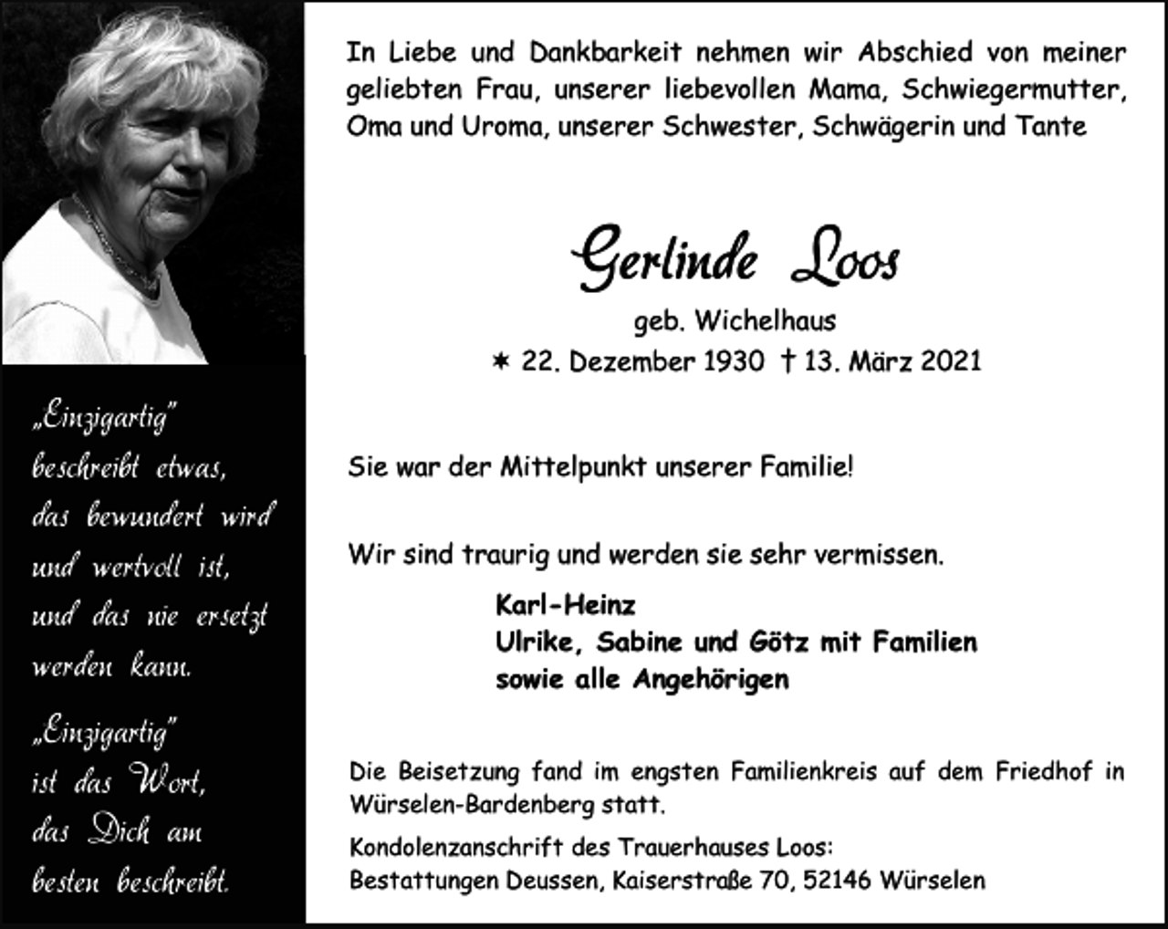 <p>In Liebe und Dankbarkeit nehmen wir Abschied von meiner<br />geliebten Frau, unserer liebevollen Mama, Schwiegermutter,<br />Oma und Uroma, unserer Schwester, Schwägerin und Tante</p><p>Gerlinde Loos<br />geb. Wichelhaus<br />22. Dezember 1930 † 13. März 2021</p><p>„Einzigartig”<br />beschreibt etwas,<br />das bewundert wird<br />und wertvoll ist,<br />und das nie ersetzt<br />werden kann.<br />„Einzigartig”<br />ist das Wort,<br />das Dich am<br />besten beschreibt.</p><p>Sie war der Mittelpunkt unserer Familie!<br />Wir sind traurig und werden sie sehr vermissen.<br />Karl-Heinz<br />Ulrike, Sabine und Götz mit Familien<br />sowie alle Angehörigen<br />Die Beisetzung fand im engsten Familienkreis auf dem Friedhof in<br />Würselen-Bardenberg statt.<br />Kondolenzanschrift des Trauerhauses Loos:<br />Bestattungen Deussen, Kaiserstraße 70, 52146 Würselen</p>