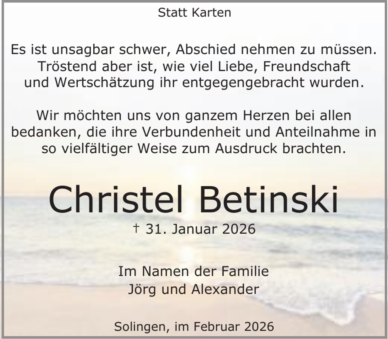 <p>Statt Karten</p><p>Es ist unsagbar schwer, Abschied nehmen zu müssen.<br />Tröstend aber ist, wie viel Liebe, Freundschaft<br />und Wertschätzung ihr entgegengebracht wurden.<br />Wir möchten uns von ganzem Herzen bei allen<br />bedanken, die ihre Verbundenheit und Anteilnahme in<br />so vielfältiger Weise zum Ausdruck brachten.</p><p>Christel Betinski<br />† 31. Januar 2026</p><p>Im Namen der Familie<br />Jörg und Alexander<br />Solingen, im Februar 2026</p>