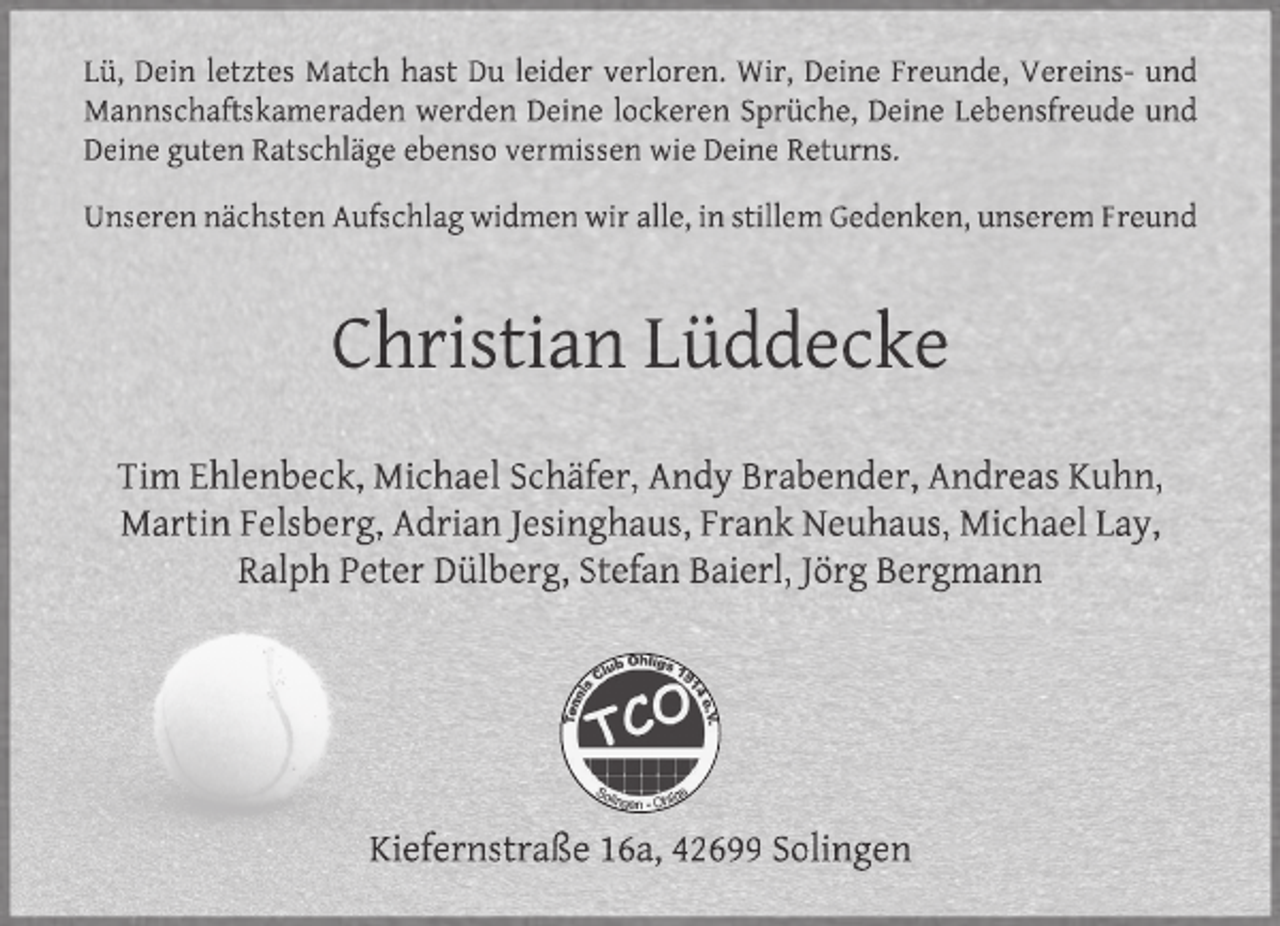 <p>Lü, Dein letztes Match hast Du leider verloren. Wir, Deine Freunde, Vereins- und<br />Mannschaftskameraden werden Deine lockeren Sprüche, Deine Lebensfreude und<br />Deine guten Ratschläge ebenso vermissen wie Deine Returns.<br />Unseren nächsten Aufschlag widmen wir alle, in stillem Gedenken, unserem Freund</p><p>Christian Lüddecke<br />Tim Ehlenbeck, Michael Schäfer, Andy Brabender, Andreas Kuhn,<br />Martin Felsberg, Adrian Jesinghaus, Frank Neuhaus, Michael Lay,<br />Ralph Peter Dülberg, Stefan Baierl, Jörg Bergmann</p><p>Kiefernstraße 16a, 42699 Solingen</p>