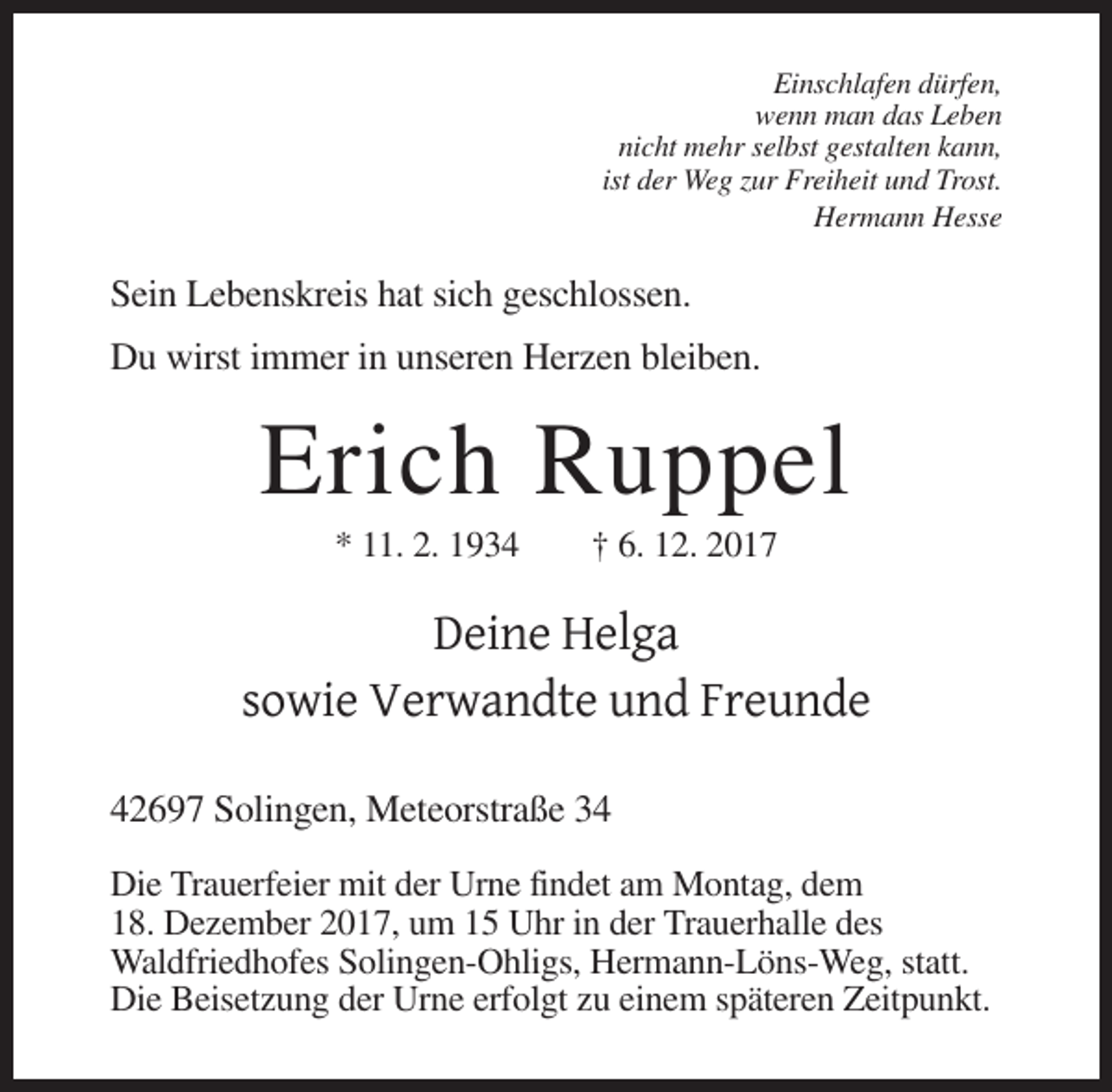 <p>Einschlafen dürfen,<br />wenn man das Leben<br />nicht mehr selbst gestalten kann,<br />ist der Weg zur Freiheit und Trost.<br />Hermann Hesse</p><p>Sein Lebenskreis hat sich geschlossen.<br />Du wirst immer in unseren Herzen bleiben.</p><p>Erich Ruppel<br />* 11. 2. 1934</p><p>† 6. 12. 2017</p><p>Deine Helga<br />sowie Verwandte und Freunde<br />42697 Solingen, Meteorstraße 34<br />Die Trauerfeier mit der Urne findet am Montag, dem<br />18. Dezember 2017, um 15 Uhr in der Trauerhalle des<br />Waldfriedhofes Solingen-Ohligs, Hermann-Löns-Weg, statt.<br />Die Beisetzung der Urne erfolgt zu einem späteren Zeitpunkt.</p>