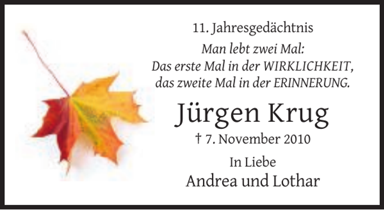 <p>11. Jahresgedächtnis<br />Man lebt zwei Mal:<br />Das erste Mal in der WIRKLICHKEIT,<br />das zweite Mal in der ERINNERUNG.</p><p>Jürgen Krug<br />† 7. November 2010<br />In Liebe</p><p>Andrea und Lothar</p>