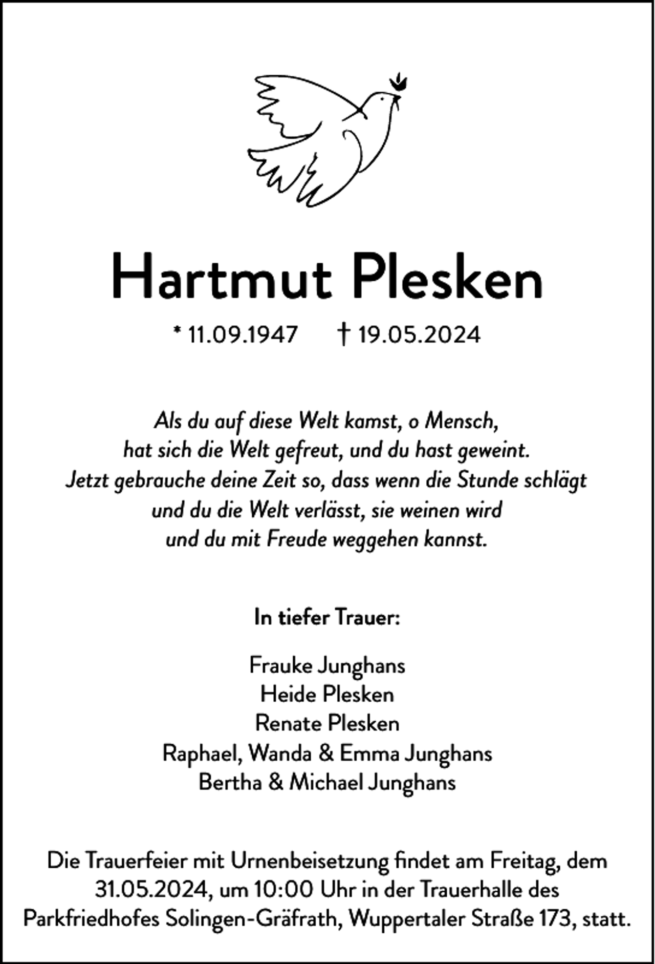 <p>Hartmut Plesken<br />* 11.09.1947</p><p>† 19.05.2024</p><p>Als du auf diese Welt kamst, o Mensch,<br />hat sich die Welt gefreut, und du hast geweint.<br />Jetzt gebrauche deine Zeit so, dass wenn die Stunde schlägt<br />und du die Welt verlässt, sie weinen wird<br />und du mit Freude weggehen kannst.<br />In tiefer Trauer:<br />Frauke Junghans<br />Heide Plesken<br />Renate Plesken<br />Raphael, Wanda &amp; Emma Junghans<br />Bertha &amp; Michael Junghans<br />Die Trauerfeier mit Urnenbeisetzung ﬁndet am Freitag, dem<br />31.05.2024, um 10:00 Uhr in der Trauerhalle des<br />Parkfriedhofes Solingen-Gräfrath, Wuppertaler Straße 173, statt.</p>