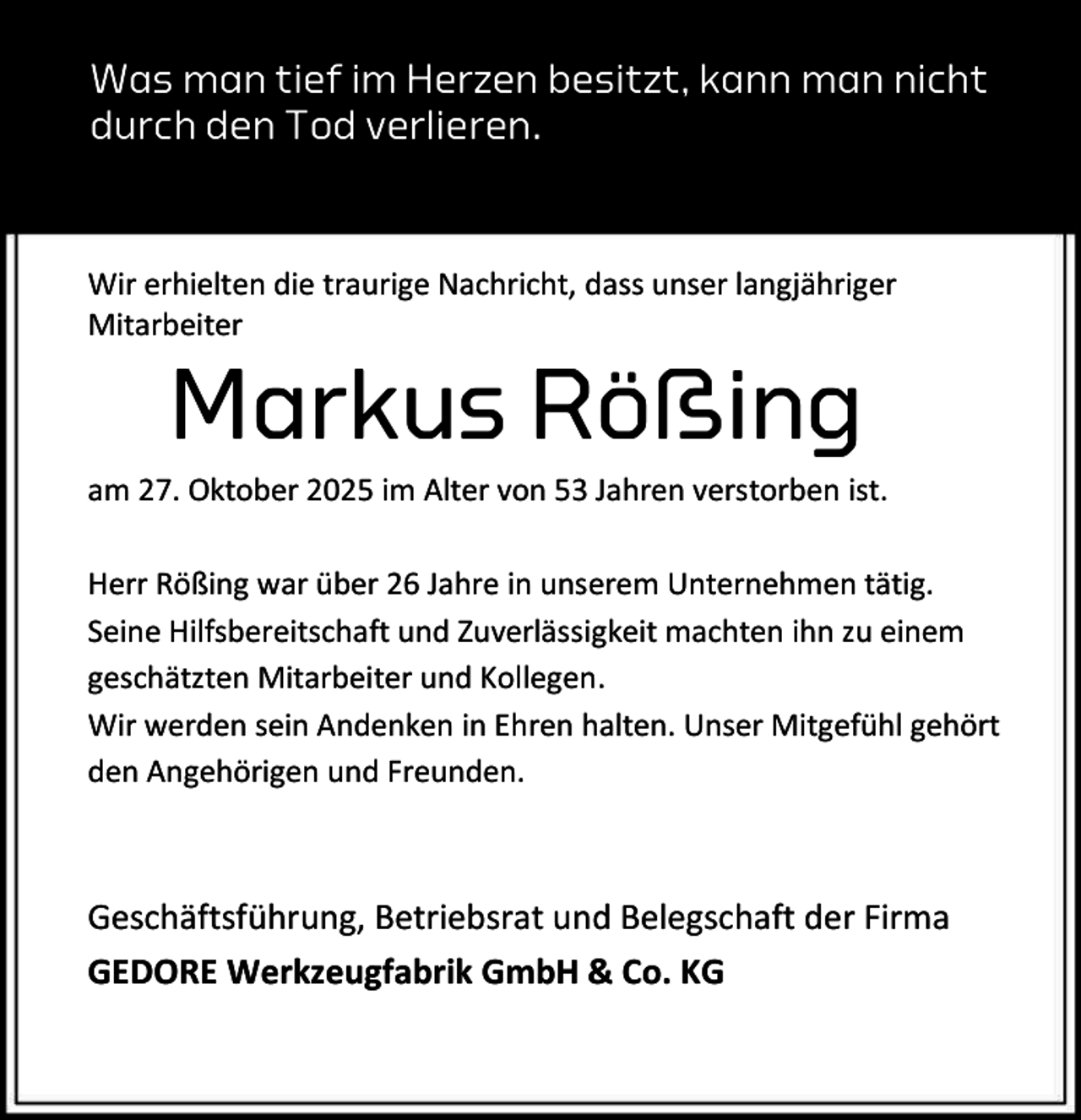 <p>Was man tief im Herzen besitzt, kann man nicht<br />durch den Tod verlieren.</p><p>Wir erhielten die traurige Nachricht, dass unser langjähriger<br />Mitarbeiter</p><p>Markus Rößing</p><p>am 27. Oktober 2025 im Alter von 53 Jahren verstorben ist.<br />Herr Rößing war über 26 Jahre in unserem Unternehmen tätig.<br />Seine Hilfsbereitschaft und Zuverlässigkeit machten ihn zu einem<br />geschätzten Mitarbeiter und Kollegen.<br />Wir werden sein Andenken in Ehren halten. Unser Mitgefühl gehört<br />den Angehörigen und Freunden.</p><p>Geschäftsführung, Betriebsrat und Belegschaft der Firma<br />GEDORE Werkzeugfabrik GmbH &amp; Co. KG</p>