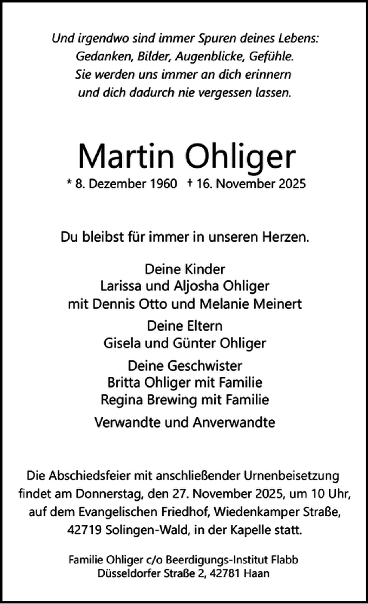 <p>Und irgendwo sind immer Spuren deines Lebens:<br />Gedanken, Bilder, Augenblicke, Gefühle.<br />Sie werden uns immer an dich erinnern<br />und dich dadurch nie vergessen lassen.</p><p>Martin Ohliger</p><p>* 8. Dezember 1960 † 16. November 2025</p><p>Du bleibst für immer in unseren Herzen.<br />Deine Kinder<br />Larissa und Aljosha Ohliger<br />mit Dennis Otto und Melanie Meinert<br />Deine Eltern<br />Gisela und Günter Ohliger<br />Deine Geschwister<br />Britta Ohliger mit Familie<br />Regina Brewing mit Familie<br />Verwandte und Anverwandte</p><p>Die Abschiedsfeier mit anschließender Urnenbeisetzung<br />findet am Donnerstag, den 27. November 2025, um 10 Uhr,<br />auf dem Evangelischen Friedhof, Wiedenkamper Straße,<br />42719 Solingen-Wald, in der Kapelle statt.<br />Familie Ohliger c/o Beerdigungs-Institut Flabb<br />Düsseldorfer Straße 2, 42781 Haan</p>