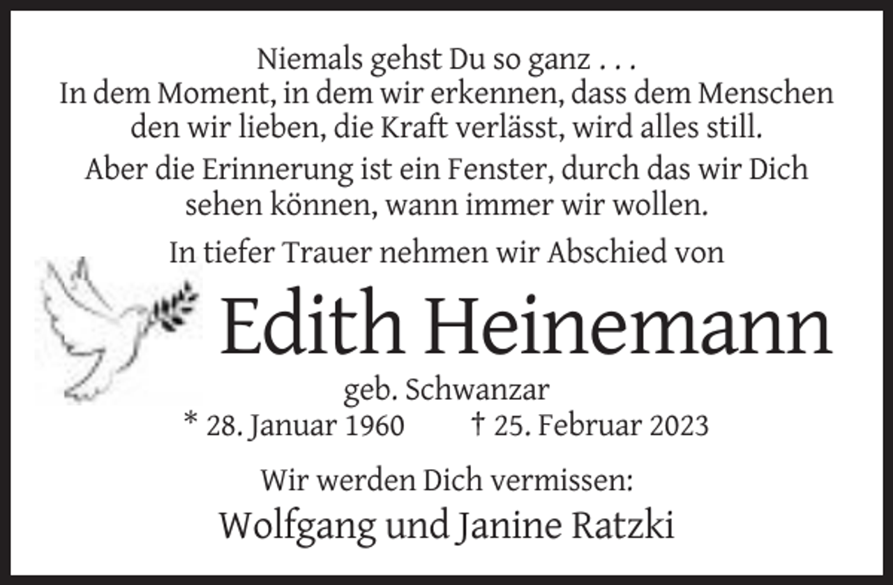 <p>Niemals gehst Du so ganz . . .<br />In dem Moment, in dem wir erkennen, dass dem Menschen<br />den wir lieben, die Kraft verlässt, wird alles still.<br />Aber die Erinnerung ist ein Fenster, durch das wir Dich<br />sehen können, wann immer wir wollen.<br />In tiefer Trauer nehmen wir Abschied von</p><p>Edith Heinemann<br />geb. Schwanzar<br />* 28. Januar 1960<br />† 25. Februar 2023<br />Wir werden Dich vermissen:</p><p>Wolfgang und Janine Ratzki</p>