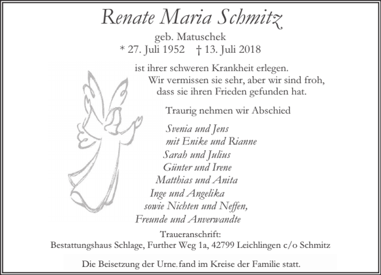 <p>Renate Maria Schmitz<br />geb. Matuschek<br />* 27. Juli 1952 † 13. Juli 2018</p><p>ist ihrer schweren Krankheit erlegen.<br />Wir vermissen sie sehr, aber wir sind froh,<br />dass sie ihren Frieden gefunden hat.<br />Traurig nehmen wir Abschied</p><p>Svenia und Jens<br />mit Enike und Rianne<br />Sarah und Julius<br />Günter und Irene<br />Matthias und Anita<br />Inge und Angelika<br />sowie Nichten und Neffen,<br />Freunde und Anverwandte<br />Traueranschrift:<br />Bestattungshaus Schlage, Further Weg 1a, 42799 Leichlingen c/o Schmitz<br />Die<br />fand im Kreise der Familie statt.<br />Die Beisetzung<br />Beisetzung der<br />der Urne,<br />Urne,fand</p>
