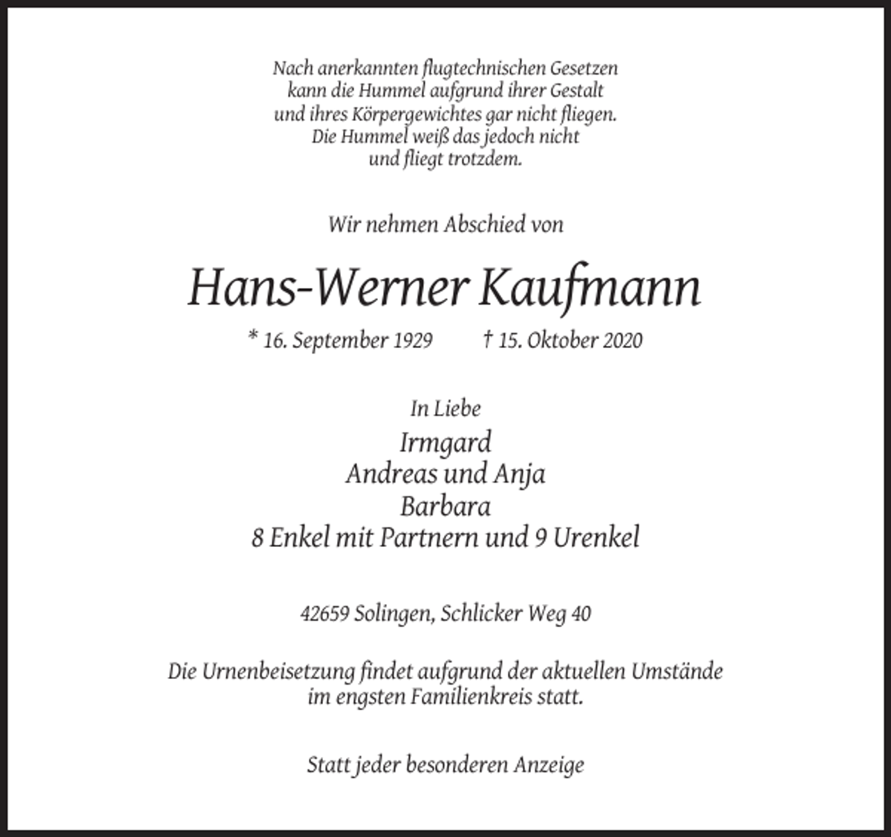 <p>Nach anerkannten flugtechnischen Gesetzen<br />kann die Hummel aufgrund ihrer Gestalt<br />und ihres Körpergewichtes gar nicht fliegen.<br />Die Hummel weiß das jedoch nicht<br />und fliegt trotzdem.</p><p>Wir nehmen Abschied von</p><p>Hans-Werner Kaufmann<br />* 16. September 1929</p><p>† 15. Oktober 2020</p><p>In Liebe</p><p>Irmgard<br />Andreas und Anja<br />Barbara<br />8 Enkel mit Partnern und 9 Urenkel<br />42659 Solingen, Schlicker Weg 40<br />Die Urnenbeisetzung findet aufgrund der aktuellen Umstände<br />im engsten Familienkreis statt.</p><p>Statt jeder besonderen Anzeige</p>