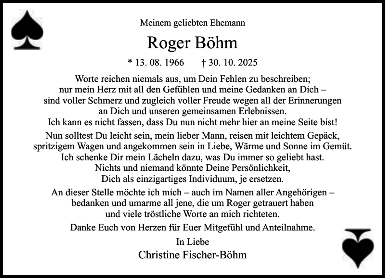 <p>Meinem geliebten Ehemann</p><p>Roger Böhm<br />* 13. 08. 1966</p><p>† 30. 10. 2025</p><p>Worte reichen niemals aus, um Dein Fehlen zu beschreiben;<br />nur mein Herz mit all den Gefühlen und meine Gedanken an Dich –<br />sind voller Schmerz und zugleich voller Freude wegen all der Erinnerungen<br />an Dich und unseren gemeinsamen Erlebnissen.<br />Ich kann es nicht fassen, dass Du nun nicht mehr hier an meine Seite bist!<br />Nun solltest Du leicht sein, mein lieber Mann, reisen mit leichtem Gepäck,<br />spritzigem Wagen und angekommen sein in Liebe, Wärme und Sonne im Gemüt.<br />Ich schenke Dir mein Lächeln dazu, was Du immer so geliebt hast.<br />Nichts und niemand könnte Deine Persönlichkeit,<br />Dich als einzigartiges Individuum, je ersetzen.<br />An dieser Stelle möchte ich mich – auch im Namen aller Angehörigen –<br />bedanken und umarme all jene, die um Roger getrauert haben<br />und viele tröstliche Worte an mich richteten.<br />Danke Euch von Herzen für Euer Mitgefühl und Anteilnahme.<br />In Liebe</p><p>Christine Fischer-Böhm</p>