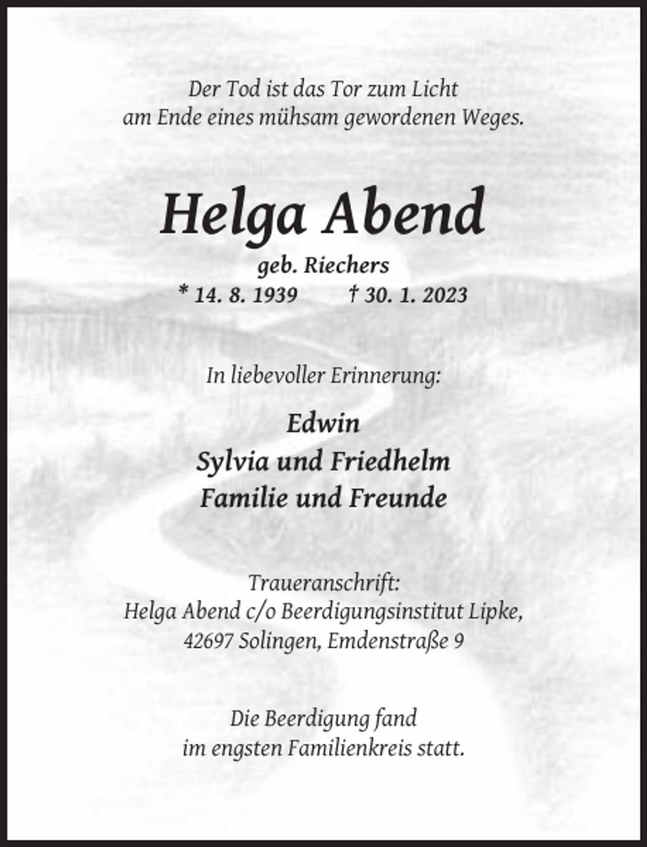 <p>Der Tod ist das Tor zum Licht<br />am Ende eines mühsam gewordenen Weges.</p><p>Helga Abend<br />geb. Riechers<br />* 14. 8. 1939<br />† 30. 1. 2023</p><p>In liebevoller Erinnerung:</p><p>Edwin<br />Sylvia und Friedhelm<br />Familie und Freunde</p><p>Traueranschrift:<br />Helga Abend c/o Beerdigungsinstitut Lipke,<br />42697 Solingen, Emdenstraße 9</p><p>Die Beerdigung fand<br />im engsten Familienkreis statt.</p>