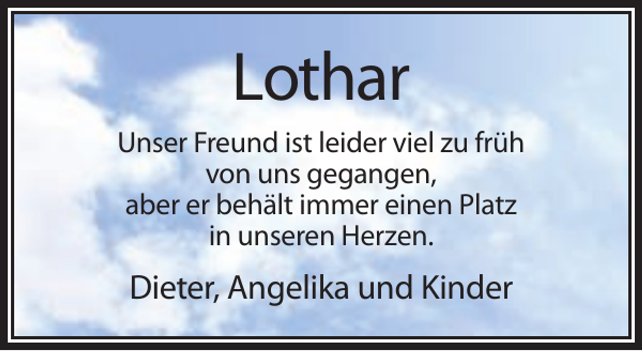 <p>Lothar<br />Unser Freund ist leider viel zu früh<br />von uns gegangen,<br />aber er behält immer einen Platz<br />in unseren Herzen.</p><p>Dieter, Angelika und Kinder</p>