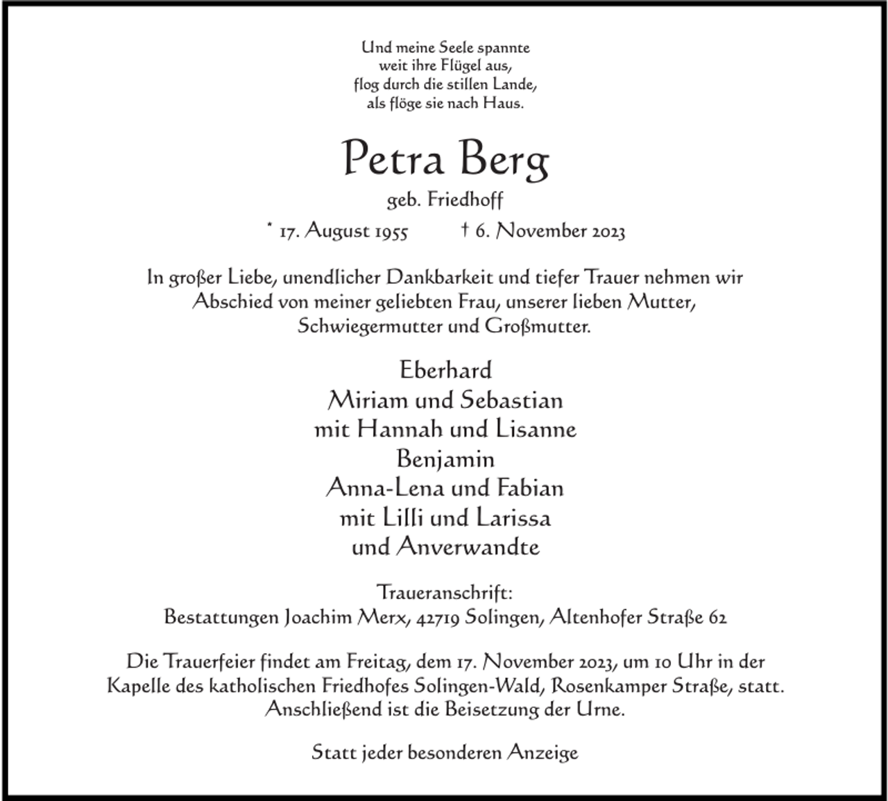 <p>Und meine Seele spannte<br />weit ihre Flügel aus,<br />flog durch die stillen Lande,<br />als flöge sie nach Haus.</p><p>Petra Berg<br />geb. Friedhoff</p><p>* 17. August 1955</p><p>† 6. November 2023</p><p>In großer Liebe, unendlicher Dankbarkeit und tiefer Trauer nehmen wir<br />Abschied von meiner geliebten Frau, unserer lieben Mutter,<br />Schwiegermutter und Großmutter.</p><p>Eberhard<br />Miriam und Sebastian<br />mit Hannah und Lisanne<br />Benjamin<br />Anna-Lena und Fabian<br />mit Lilli und Larissa<br />und Anverwandte<br />Traueranschrift:<br />Bestattungen Joachim Merx, 42719 Solingen, Altenhofer Straße 62<br />Die Trauerfeier findet am Freitag, dem 17. November 2023, um 10 Uhr in der<br />Kapelle des katholischen Friedhofes Solingen-Wald, Rosenkamper Straße, statt.<br />Anschließend ist die Beisetzung der Urne.<br />Statt jeder besonderen Anzeige</p>