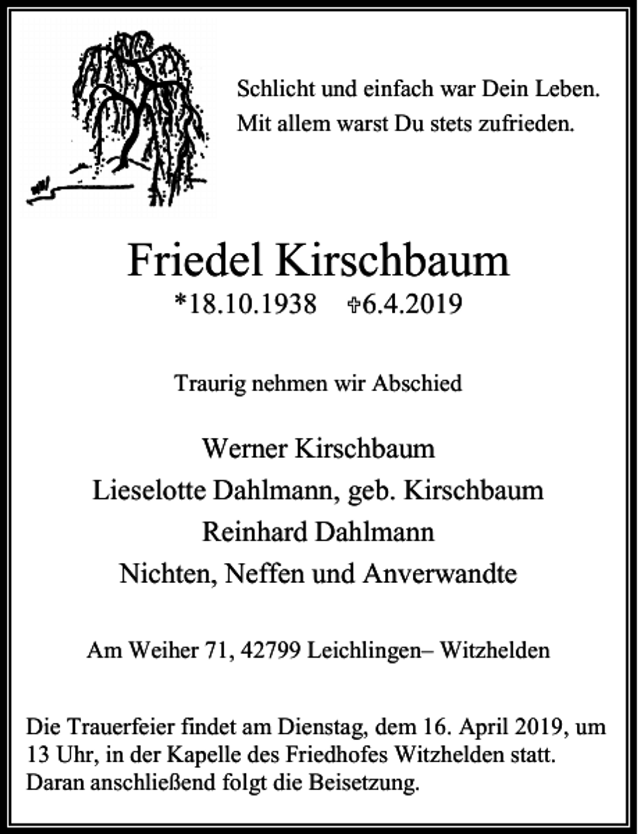 <p>Schlicht und einfach war Dein Leben.<br />Mit allem warst Du stets zufrieden.</p><p>Friedel Kirschbaum<br />*18.10.1938</p><p><6.4.2019</p><p>Traurig nehmen wir Abschied</p><p>Werner Kirschbaum<br />Lieselotte Dahlmann, geb. Kirschbaum<br />Reinhard Dahlmann<br />Nichten, Neffen und Anverwandte<br />Am Weiher 71, 42799 Leichlingen– Witzhelden<br />Die Trauerfeier findet am Dienstag, dem 16. April 2019, um<br />13 Uhr, in der Kapelle des Friedhofes Witzhelden statt.<br />Daran anschließend folgt die Beisetzung.</p>