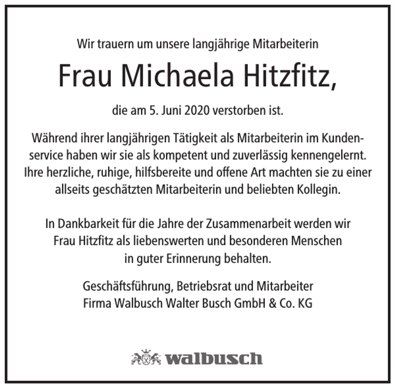 <p>Wir trauern um unsere langjährige Mitarbeiterin</p><p>Frau Michaela Hitzﬁtz,<br />die am 5. Juni 2020 verstorben ist.<br />Während ihrer langjährigen Tätigkeit als Mitarbeiterin im Kundenservice haben wir sie als kompetent und zuverlässig kennengelernt.<br />Ihre herzliche, ruhige, hilfsbereite und offene Art machten sie zu einer<br />allseits geschätzten Mitarbeiterin und beliebten Kollegin.<br />In Dankbarkeit für die Jahre der Zusammenarbeit werden wir<br />Frau Hitzﬁtz als liebenswerten und besonderen Menschen<br />in guter Erinnerung behalten.<br />Geschäftsführung, Betriebsrat und Mitarbeiter<br />Firma Walbusch Walter Busch GmbH &amp; Co. KG</p>