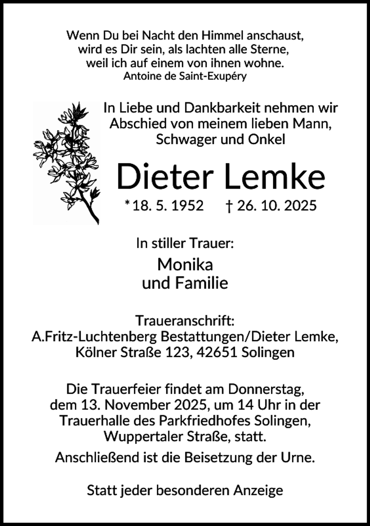 <p>Wenn Du bei Nacht den Himmel anschaust,<br />wird es Dir sein, als lachten alle Sterne,<br />weil ich auf einem von ihnen wohne.<br />Antoine de Saint-Exupéry</p><p>In Liebe und Dankbarkeit nehmen wir<br />Abschied von meinem lieben Mann,<br />Schwager und Onkel</p><p>Dieter Lemke<br />* 18. 5. 1952</p><p>† 26. 10. 2025</p><p>In stiller Trauer:</p><p>Monika<br />und Familie<br />Traueranschrift:<br />A.Fritz-Luchtenberg Bestattungen/Dieter Lemke,<br />Kölner Straße 123, 42651 Solingen<br />Die Trauerfeier findet am Donnerstag,<br />dem 13. November 2025, um 14 Uhr in der<br />Trauerhalle des Parkfriedhofes Solingen,<br />Wuppertaler Straße, statt.<br />Anschließend ist die Beisetzung der Urne.<br />Statt jeder besonderen Anzeige</p>