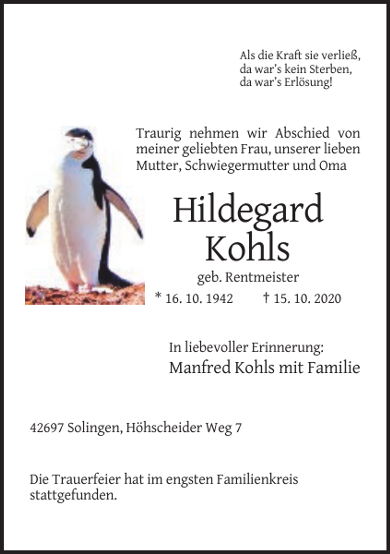 <p>Als die Kraft sie verließ,<br />da war’s kein Sterben,<br />da war’s Erlösung!</p><p>Traurig nehmen wir Abschied von<br />meiner geliebten Frau, unserer lieben<br />Mutter, Schwiegermutter und Oma</p><p>Hildegard<br />Kohls<br />geb. Rentmeister<br />* 16. 10. 1942<br />† 15. 10. 2020</p><p>In liebevoller Erinnerung:</p><p>Manfred Kohls mit Familie</p><p>42697 Solingen, Höhscheider Weg 7</p><p>Die Trauerfeier hat im engsten Familienkreis<br />stattgefunden.</p>