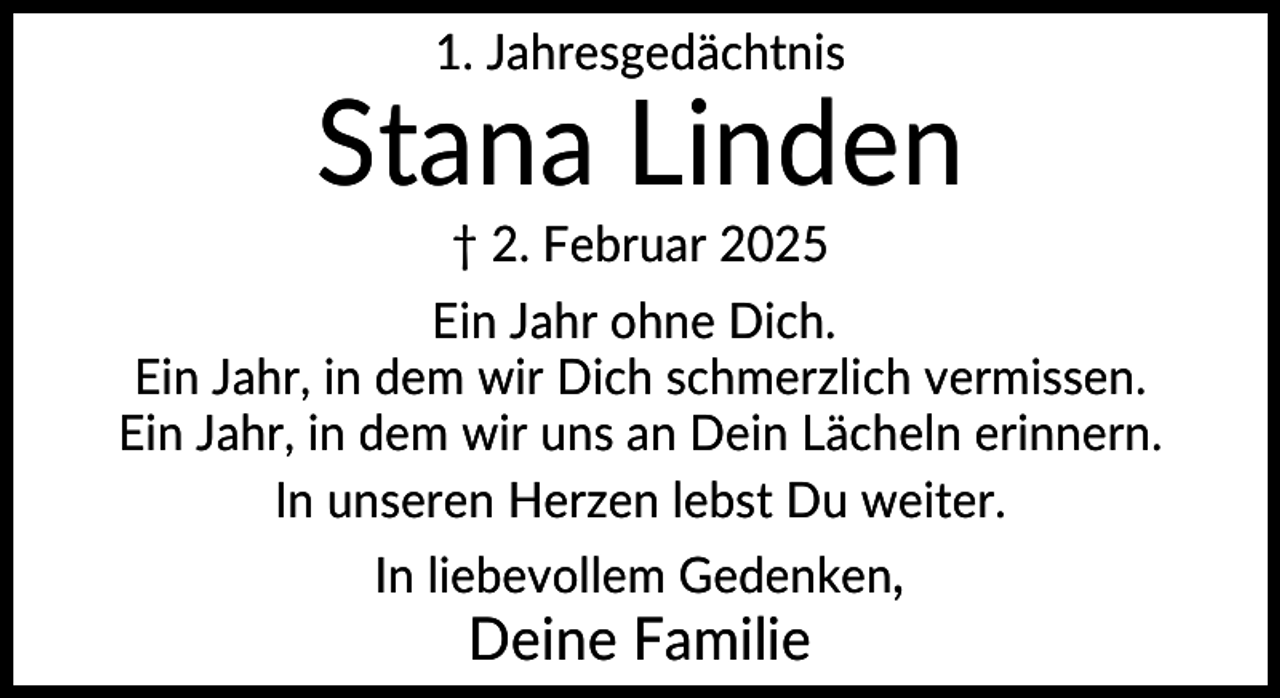 <p>1. Jahresgedächtnis</p>
<p>Stana Linden<br />† 2. Februar 2025<br />Ein Jahr ohne Dich.<br />Ein Jahr, in dem wir Dich schmerzlich vermissen.<br />Ein Jahr, in dem wir uns an Dein Lächeln erinnern.<br />In unseren Herzen lebst Du weiter.<br />In liebevollem Gedenken,</p>
<p>Deine Familie</p>