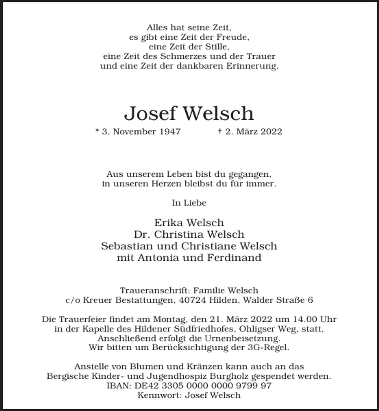 <p>Alles hat seine Zeit,<br />es gibt eine Zeit der Freude,<br />eine Zeit der Stille,<br />eine Zeit des Schmerzes und der Trauer<br />und eine Zeit der dankbaren Erinnerung.</p><p>Josef Welsch</p><p>* 3. November 1947</p><p>† 2. März 2022</p><p>Aus unserem Leben bist du gegangen,<br />in unseren Herzen bleibst du für immer.<br />In Liebe</p><p>Erika Welsch<br />Dr. Christina Welsch<br />Sebastian und Christiane Welsch<br />mit Antonia und Ferdinand<br />Traueranschrift: Familie Welsch<br />c/o Kreuer Bestattungen, 40724 Hilden, Walder Straße 6<br />Die Trauerfeier findet am Montag, den 21. März 2022 um 14.00 Uhr<br />in der Kapelle des Hildener Südfriedhofes, Ohligser Weg, statt.<br />Anschließend erfolgt die Urnenbeisetzung.<br />Wir bitten um Berücksichtigung der 3G-Regel.<br />Anstelle von Blumen und Kränzen kann auch an das<br />Bergische Kinder- und Jugendhospiz Burgholz gespendet werden.<br />IBAN: DE42 3305 9797<br />Kennwort: Josef Welsch</p>