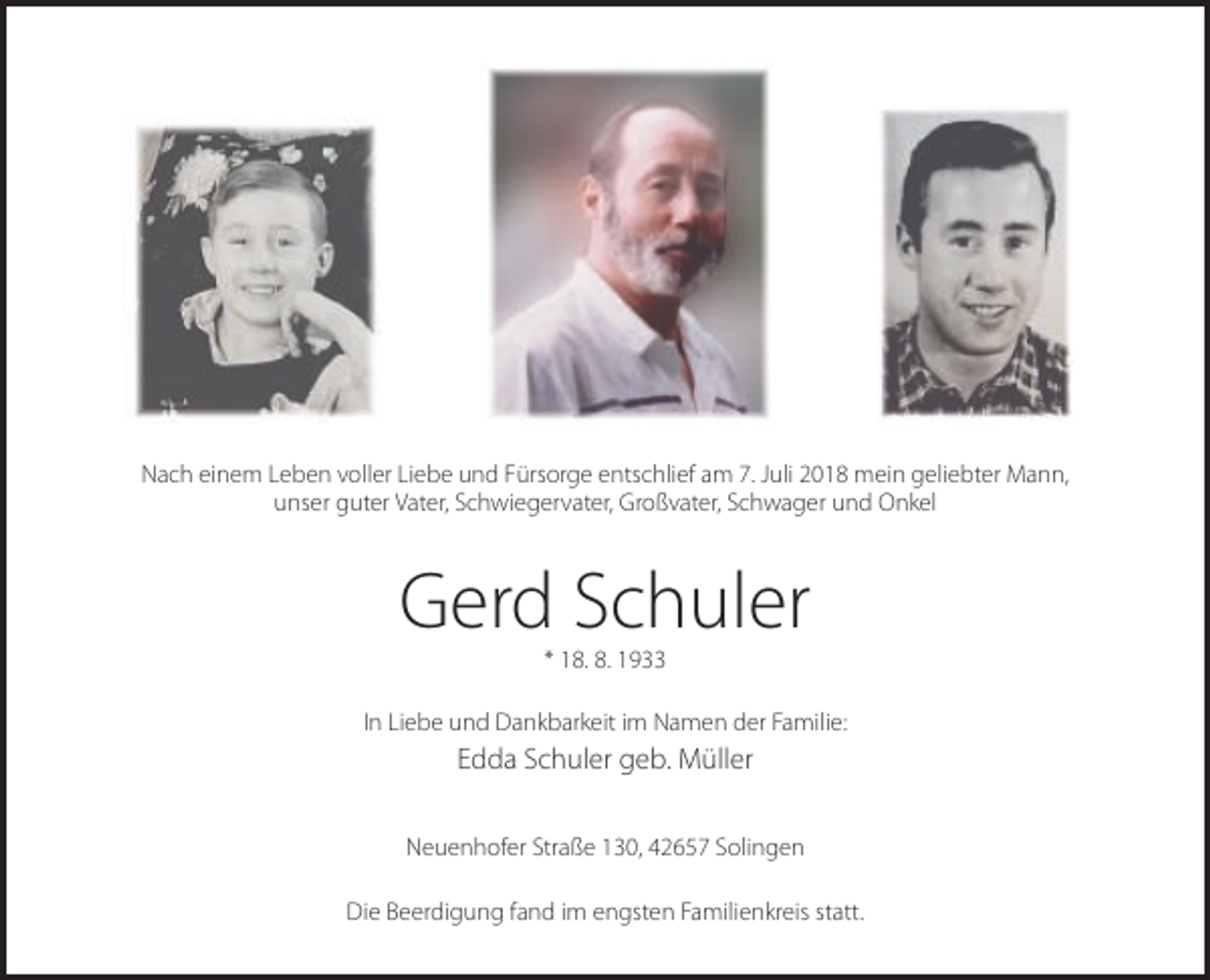 <p>Nach einem Leben voller Liebe und Fürsorge entschlief am 7. Juli 2018 mein geliebter Mann,<br />unser guter Vater, Schwiegervater, Großvater, Schwager und Onkel</p><p>Gerd Schuler<br />* 18. 8. 1933<br />In Liebe und Dankbarkeit im Namen der Familie:</p><p>Edda Schuler geb. Müller<br />Neuenhofer Straße 130, 42657 Solingen<br />Die Beerdigung fand im engsten Familienkreis statt.</p>