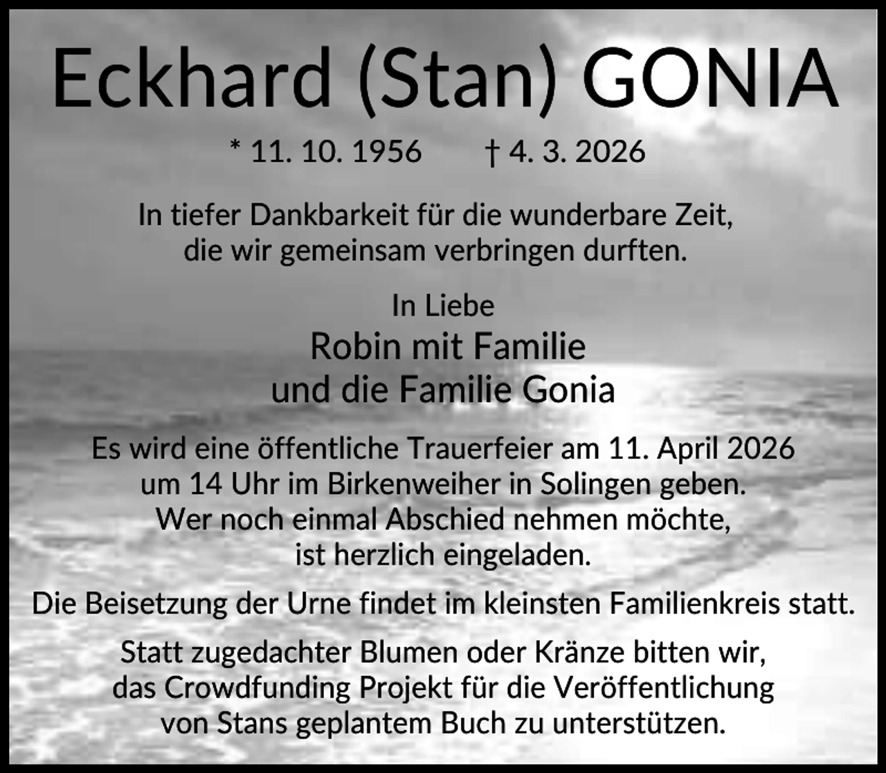 <p>Eckhard (Stan) GONIA<br />* 11. 10. 1956</p>
<p>† 4. 3. 2026</p>
<p>In tiefer Dankbarkeit für die wunderbare Zeit,<br />die wir gemeinsam verbringen durften.<br />In Liebe</p>
<p>Robin mit Familie<br />und die Familie Gonia<br />Es wird eine öffentliche Trauerfeier am 11. April 2026<br />um 14 Uhr im Birkenweiher in Solingen geben.<br />Wer noch einmal Abschied nehmen möchte,<br />ist herzlich eingeladen.<br />Die Beisetzung der Urne findet im kleinsten Familienkreis statt.<br />Statt zugedachter Blumen oder Kränze bitten wir,<br />das Crowdfunding Projekt für die Veröffentlichung<br />von Stans geplantem Buch zu unterstützen.</p>