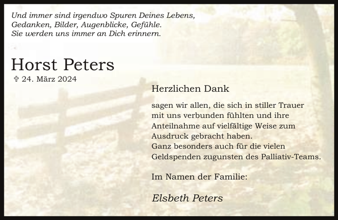 <p>Und immer sind irgendwo Spuren Deines Lebens,<br />Gedanken, Bilder, Augenblicke, Gefühle.<br />Sie werden uns immer an Dich erinnern.</p><p>Horst Peters<br /> 24. März 2024</p><p>Herzlichen Dank<br />sagen wir allen, die sich in stiller Trauer<br />mit uns verbunden fühlten und ihre<br />Anteilnahme auf vielfältige Weise zum<br />Ausdruck gebracht haben.<br />Ganz besonders auch für die vielen<br />Geldspenden zugunsten des Palliativ-Teams.</p><p>Im Namen der Familie:</p><p>Elsbeth Peters</p>