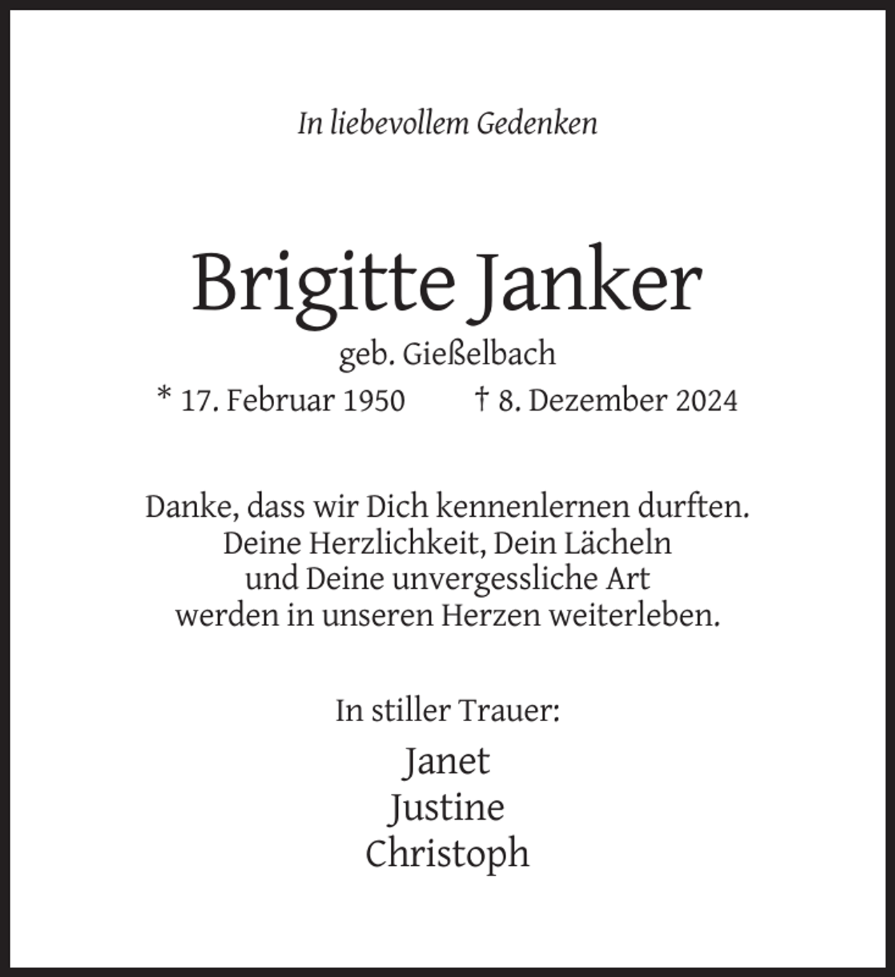 <p>In liebevollem Gedenken</p><p>Brigitte Janker<br />geb. Gießelbach<br />* 17. Februar 1950<br />† 8. Dezember 2024</p><p>Danke, dass wir Dich kennenlernen durften.<br />Deine Herzlichkeit, Dein Lächeln<br />und Deine unvergessliche Art<br />werden in unseren Herzen weiterleben.<br />In stiller Trauer:</p><p>Janet<br />Justine<br />Christoph</p>