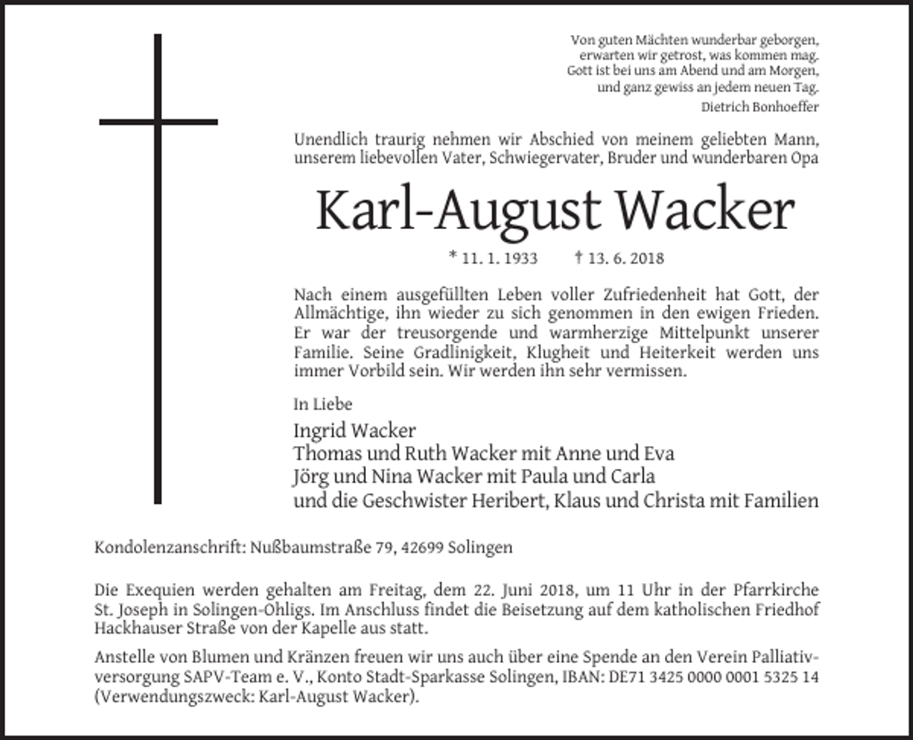 <p>Von guten Mächten wunderbar geborgen,<br />erwarten wir getrost, was kommen mag.<br />Gott ist bei uns am Abend und am Morgen,<br />und ganz gewiss an jedem neuen Tag.<br />Dietrich Bonhoeffer</p><p>Unendlich traurig nehmen wir Abschied von meinem geliebten Mann,<br />unserem liebevollen Vater, Schwiegervater, Bruder und wunderbaren Opa</p><p>Karl-August Wacker<br />* 11. 1. 1933</p><p>† 13. 6. 2018</p><p>Nach einem ausgefüllten Leben voller Zufriedenheit hat Gott, der<br />Allmächtige, ihn wieder zu sich genommen in den ewigen Frieden.<br />Er war der treusorgende und warmherzige Mittelpunkt unserer<br />Familie. Seine Gradlinigkeit, Klugheit und Heiterkeit werden uns<br />immer Vorbild sein. Wir werden ihn sehr vermissen.<br />In Liebe</p><p>Ingrid Wacker<br />Thomas und Ruth Wacker mit Anne und Eva<br />Jörg und Nina Wacker mit Paula und Carla<br />und die Geschwister Heribert, Klaus und Christa mit Familien<br />Kondolenzanschrift: Nußbaumstraße 79, 42699 Solingen<br />Die Exequien werden gehalten am Freitag, dem 22. Juni 2018, um 11 Uhr in der Pfarrkirche<br />St. Joseph in Solingen-Ohligs. Im Anschluss findet die Beisetzung auf dem katholischen Friedhof<br />Hackhauser Straße von der Kapelle aus statt.<br />Anstelle von Blumen und Kränzen freuen wir uns auch über eine Spende an den Verein Palliativversorgung SAPV-Team e. V., Konto Stadt-Sparkasse Solingen, IBAN: DE71 3425 01 5325 14<br />(Verwendungszweck: Karl-August Wacker).</p>
