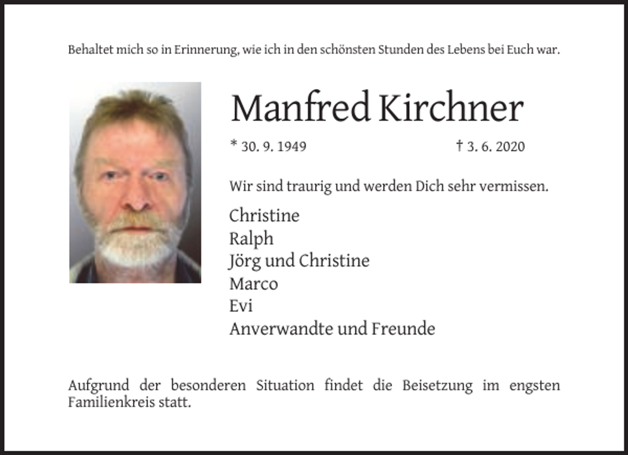 <p>Behaltet mich so in Erinnerung, wie ich in den schönsten Stunden des Lebens bei Euch war.</p><p>Manfred Kirchner<br />* 30. 9. 1949</p><p>† 3. 6. 2020</p><p>Wir sind traurig und werden Dich sehr vermissen.</p><p>Christine<br />Ralph<br />Jörg und Christine<br />Marco<br />Evi<br />Anverwandte und Freunde</p><p>Aufgrund der besonderen Situation findet die Beisetzung im engsten<br />Familienkreis statt.</p>