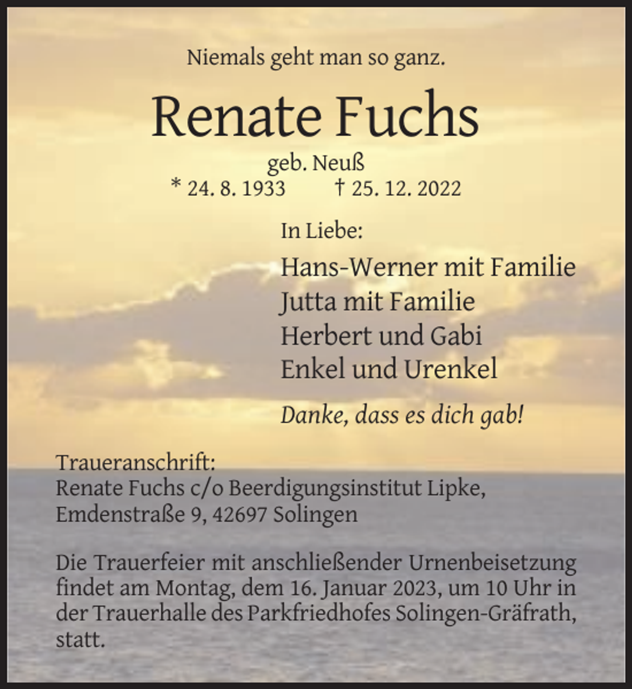 <p>Niemals geht man so ganz.</p><p>Renate Fuchs<br />geb. Neuß<br />* 24. 8. 1933<br />† 25. 12. 2022<br />In Liebe:</p><p>Hans-Werner mit Familie<br />Jutta mit Familie<br />Herbert und Gabi<br />Enkel und Urenkel<br />Danke, dass es dich gab!<br />Traueranschrift:<br />Renate Fuchs c/o Beerdigungsinstitut Lipke,<br />Emdenstraße 9, 42697 Solingen<br />Die Trauerfeier mit anschließender Urnenbeisetzung<br />findet am Montag, dem 16. Januar 2023, um 10 Uhr in<br />der Trauerhalle des Parkfriedhofes Solingen-Gräfrath,<br />statt.</p>