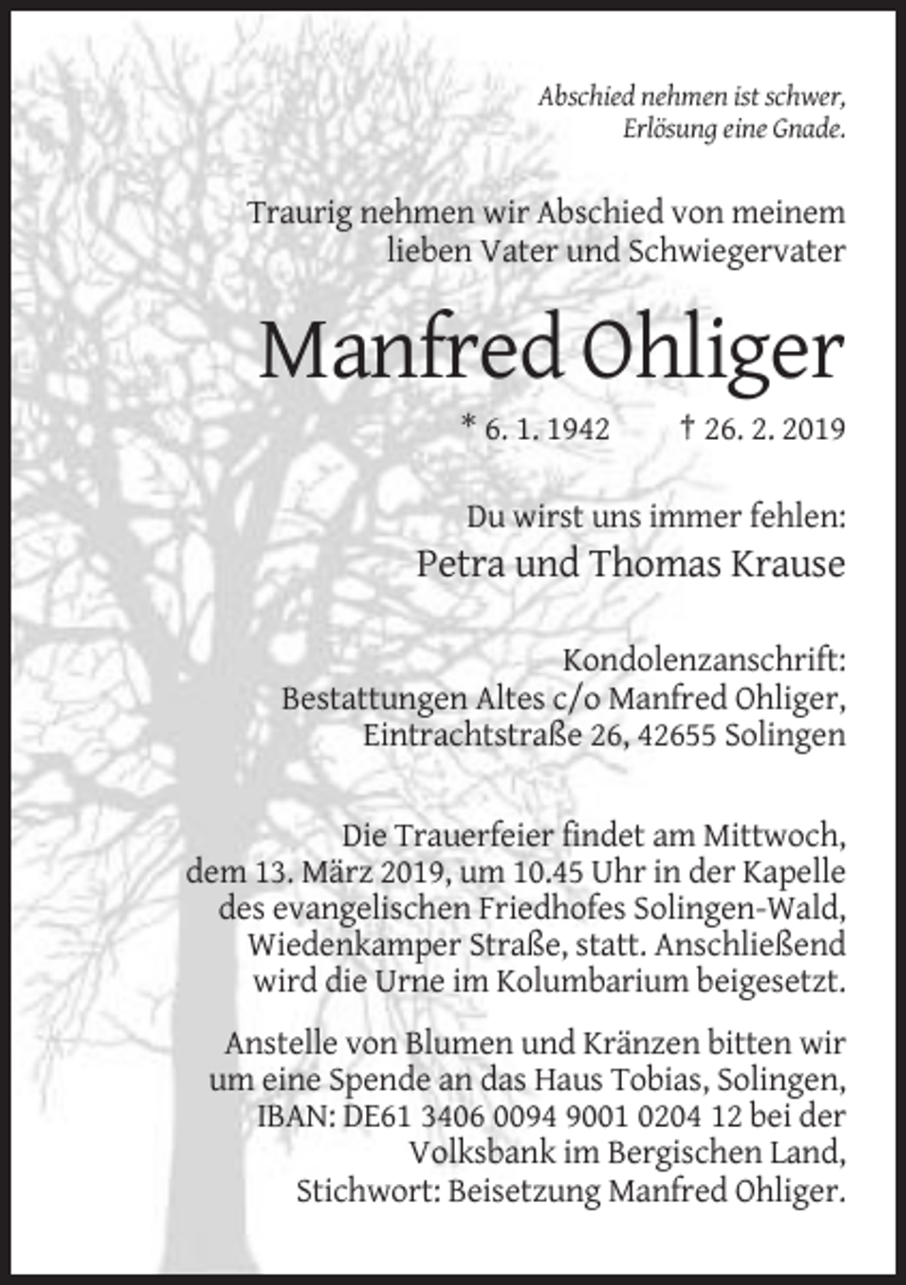<p>Abschied nehmen ist schwer,<br />Erlösung eine Gnade.</p><p>Traurig nehmen wir Abschied von meinem<br />lieben Vater und Schwiegervater</p><p>Manfred Ohliger<br />* 6. 1. 1942</p><p>† 26. 2. 2019</p><p>Du wirst uns immer fehlen:</p><p>Petra und Thomas Krause<br />Kondolenzanschrift:<br />Bestattungen Altes c/o Manfred Ohliger,<br />Eintrachtstraße 26, 42655 Solingen</p><p>Die Trauerfeier findet am Mittwoch,<br />dem 13. März 2019, um 10.45 Uhr in der Kapelle<br />des evangelischen Friedhofes Solingen-Wald,<br />Wiedenkamper Straße, statt. Anschließend<br />wird die Urne im Kolumbarium beigesetzt.<br />Anstelle von Blumen und Kränzen bitten wir<br />um eine Spende an das Haus Tobias, Solingen,<br />IBAN: DE61 3406 0094 9001 0204 12 bei der<br />Volksbank im Bergischen Land,<br />Stichwort: Beisetzung Manfred Ohliger.</p>