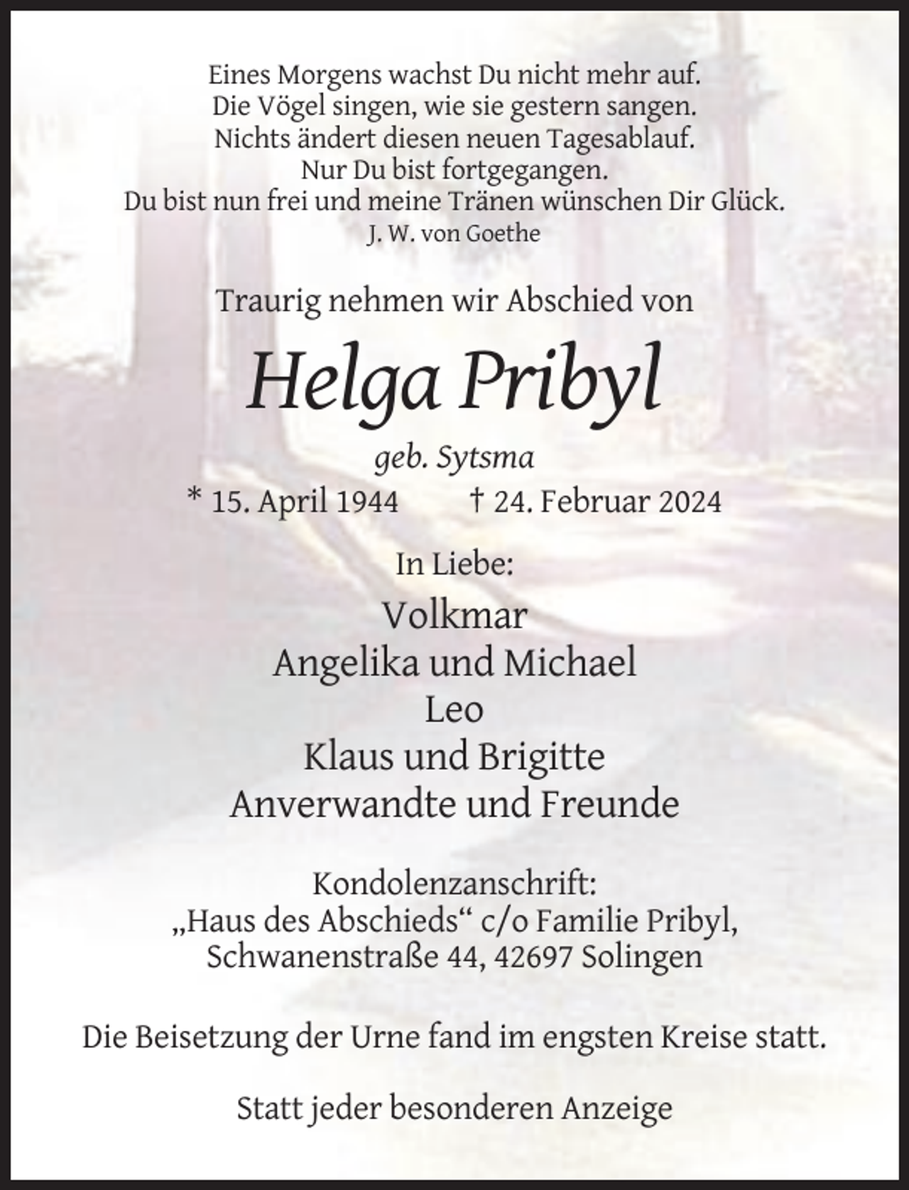 <p>Eines Morgens wachst Du nicht mehr auf.<br />Die Vögel singen, wie sie gestern sangen.<br />Nichts ändert diesen neuen Tagesablauf.<br />Nur Du bist fortgegangen.<br />Du bist nun frei und meine Tränen wünschen Dir Glück.<br />J. W. von Goethe</p><p>Traurig nehmen wir Abschied von</p><p>Helga Pribyl<br />geb. Sytsma<br />* 15. April 1944<br />† 24. Februar 2024<br />In Liebe:</p><p>Volkmar<br />Angelika und Michael<br />Leo<br />Klaus und Brigitte<br />Anverwandte und Freunde<br />Kondolenzanschrift:<br />„Haus des Abschieds“ c/o Familie Pribyl,<br />Schwanenstraße 44, 42697 Solingen<br />Die Beisetzung der Urne fand im engsten Kreise statt.<br />Statt jeder besonderen Anzeige</p>