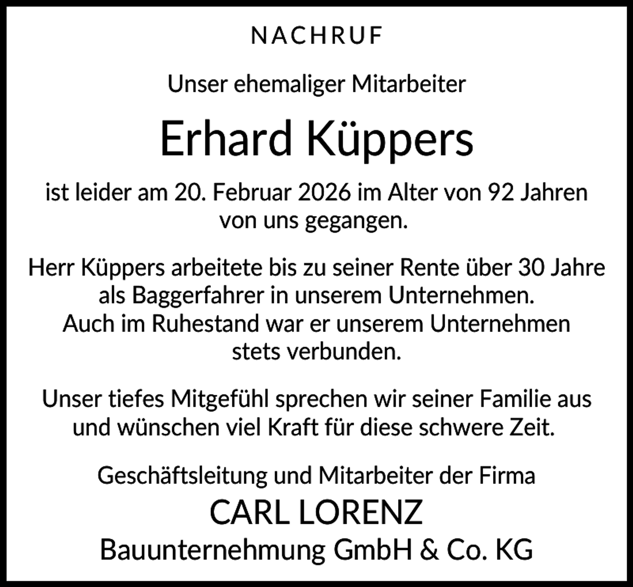 <p>NACHRUF<br />Unser ehemaliger Mitarbeiter</p><p>Erhard Küppers<br />ist leider am 20. Februar 2026 im Alter von 92 Jahren<br />von uns gegangen.<br />Herr Küppers arbeitete bis zu seiner Rente über 30 Jahre<br />als Baggerfahrer in unserem Unternehmen.<br />Auch im Ruhestand war er unserem Unternehmen<br />stets verbunden.<br />Unser tiefes Mitgefühl sprechen wir seiner Familie aus<br />und wünschen viel Kraft für diese schwere Zeit.<br />Geschäftsleitung und Mitarbeiter der Firma</p><p>CARL LORENZ<br />Bauunternehmung GmbH &amp; Co. KG</p>