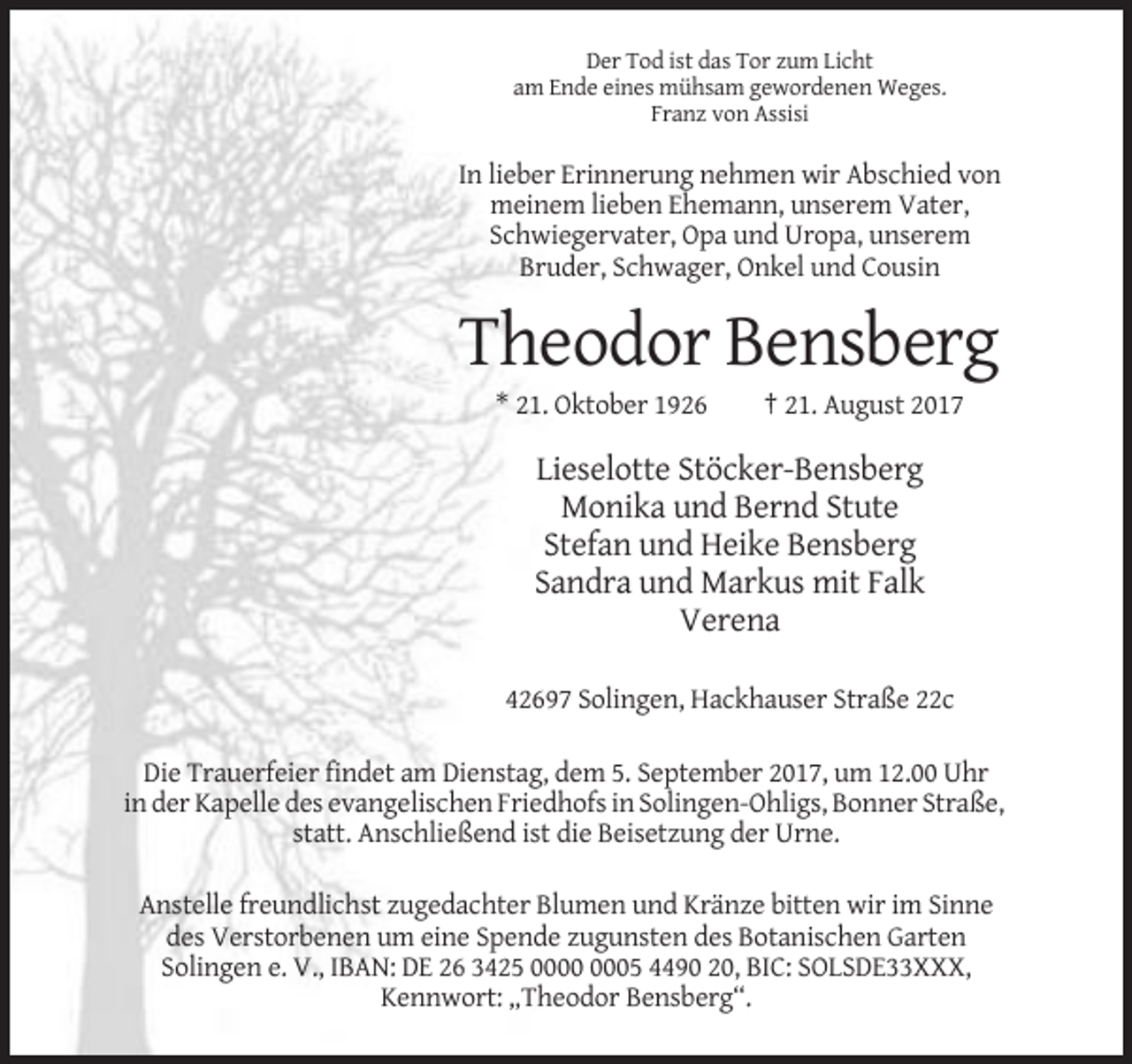 <p>Der Tod ist das Tor zum Licht<br />am Ende eines mühsam gewordenen Weges.<br />Franz von Assisi</p><p>In lieber Erinnerung nehmen wir Abschied von<br />meinem lieben Ehemann, unserem Vater,<br />Schwiegervater, Opa und Uropa, unserem<br />Bruder, Schwager, Onkel und Cousin</p><p>Theodor Bensberg<br />* 21. Oktober 1926</p><p>† 21. August 2017</p><p>Lieselotte Stöcker-Bensberg<br />Monika und Bernd Stute<br />Stefan und Heike Bensberg<br />Sandra und Markus mit Falk<br />Verena<br />42697 Solingen, Hackhauser Straße 22c<br />Die Trauerfeier findet am Dienstag, dem 5. September 2017, um 12.00 Uhr<br />in der Kapelle des evangelischen Friedhofs in Solingen-Ohligs, Bonner Straße,<br />statt. Anschließend ist die Beisetzung der Urne.<br />Anstelle freundlichst zugedachter Blumen und Kränze bitten wir im Sinne<br />des Verstorbenen um eine Spende zugunsten des Botanischen Garten<br />Solingen e. V., IBAN: DE 26 3425 05 4490 20, BIC: SOLSDE33XXX,<br />Kennwort: „Theodor Bensberg“.</p>