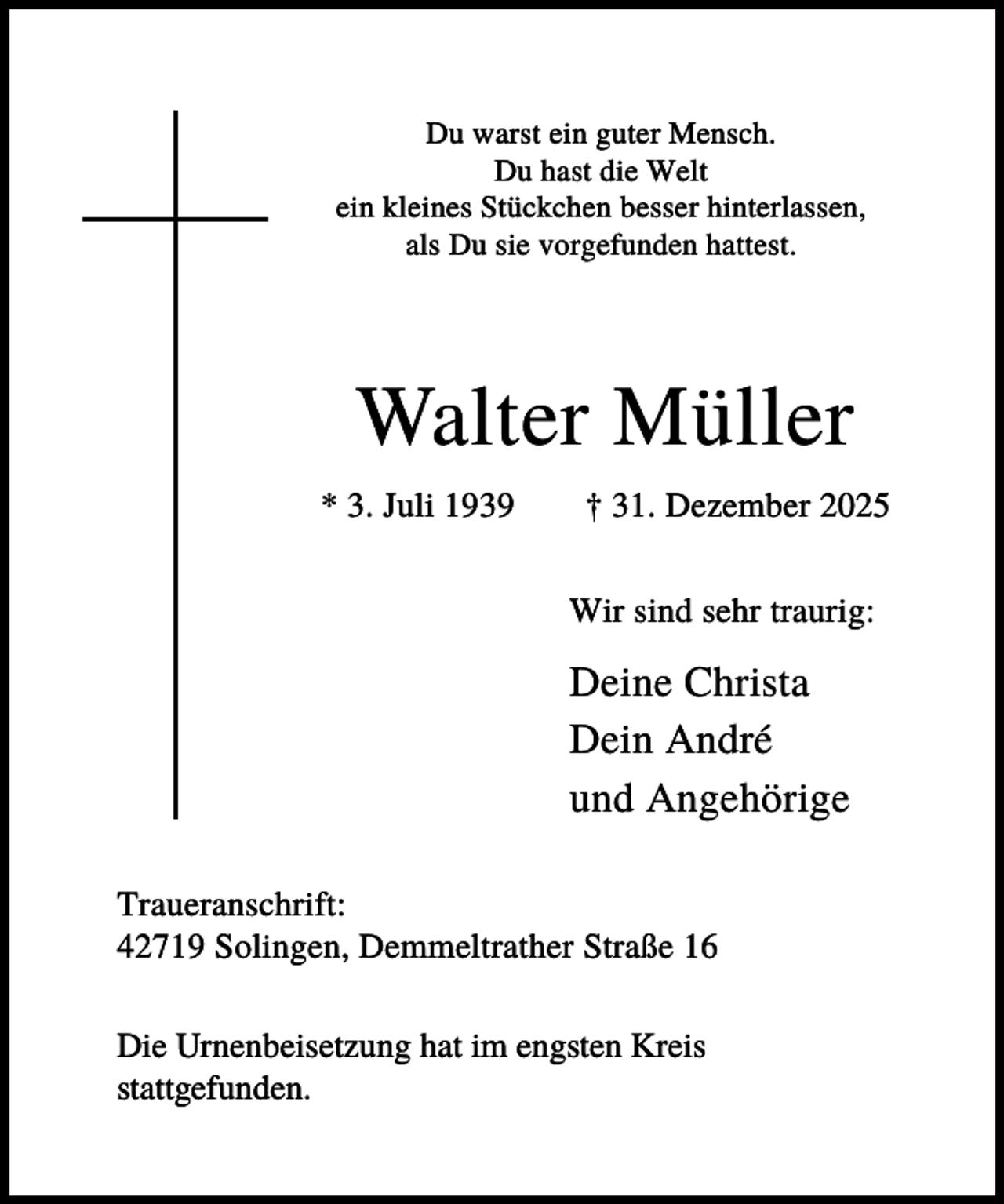 <p>Du warst ein guter Mensch.<br />Du hast die Welt<br />ein kleines Stückchen besser hinterlassen,<br />als Du sie vorgefunden hattest.</p><p>Walter Müller<br />* 3. Juli 1939</p><p>† 31. Dezember 2025<br />Wir sind sehr traurig:</p><p>Deine Christa<br />Dein André<br />und Angehörige<br />Traueranschrift:<br />42719 Solingen, Demmeltrather Straße 16<br />Die Urnenbeisetzung hat im engsten Kreis<br />stattgefunden.</p>