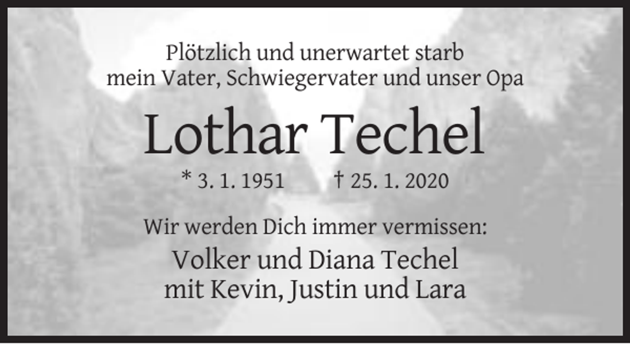 <p>Plötzlich und unerwartet starb<br />mein Vater, Schwiegervater und unser Opa</p><p>Lothar Techel<br />* 3. 1. 1951</p><p>† 25. 1. 2020</p><p>Wir werden Dich immer vermissen:</p><p>Volker und Diana Techel<br />mit Kevin, Justin und Lara</p>