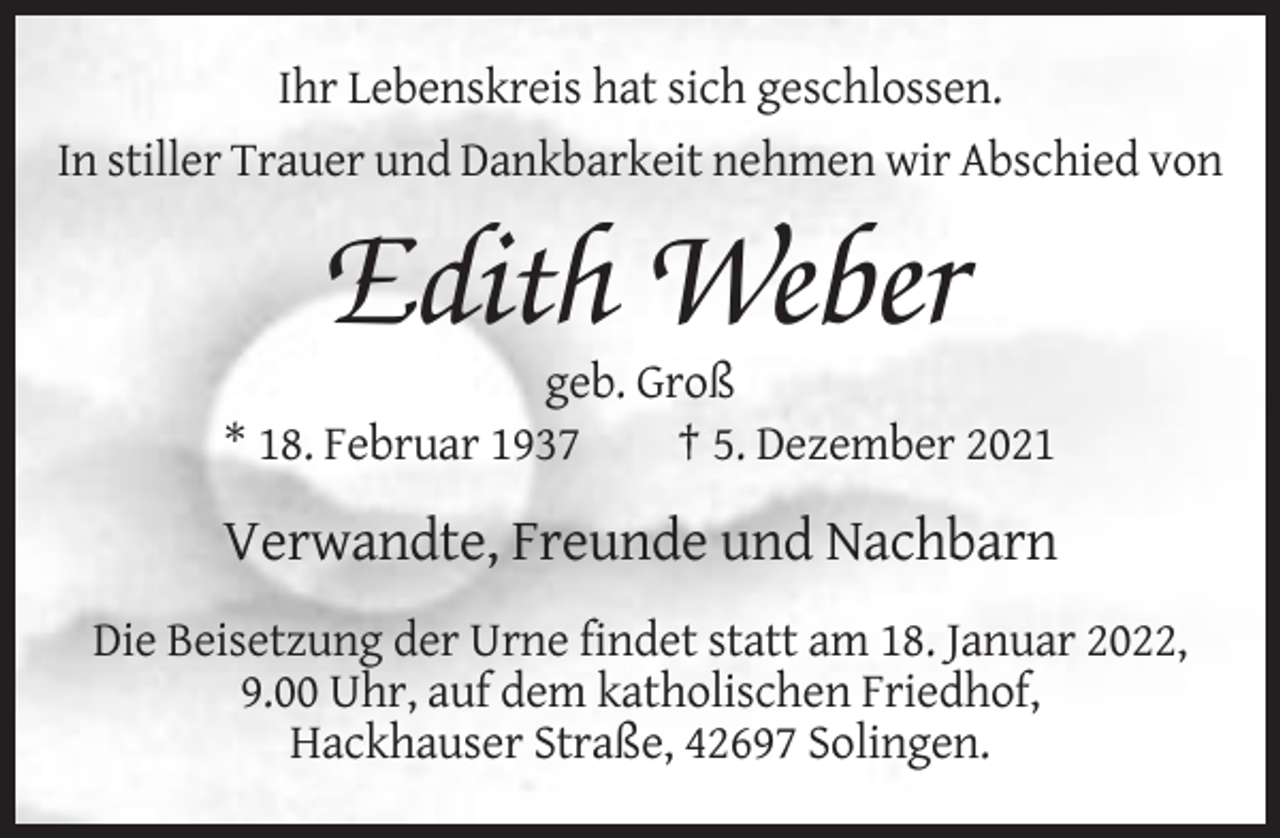 <p>Ihr Lebenskreis hat sich geschlossen.<br />In stiller Trauer und Dankbarkeit nehmen wir Abschied von</p><p>Edith Weber<br />geb. Groß<br />* 18. Februar 1937<br />† 5. Dezember 2021</p><p>Verwandte, Freunde und Nachbarn<br />Die Beisetzung der Urne findet statt am 18. Januar 2022,<br />9.00 Uhr, auf dem katholischen Friedhof,<br />Hackhauser Straße, 42697 Solingen.</p>