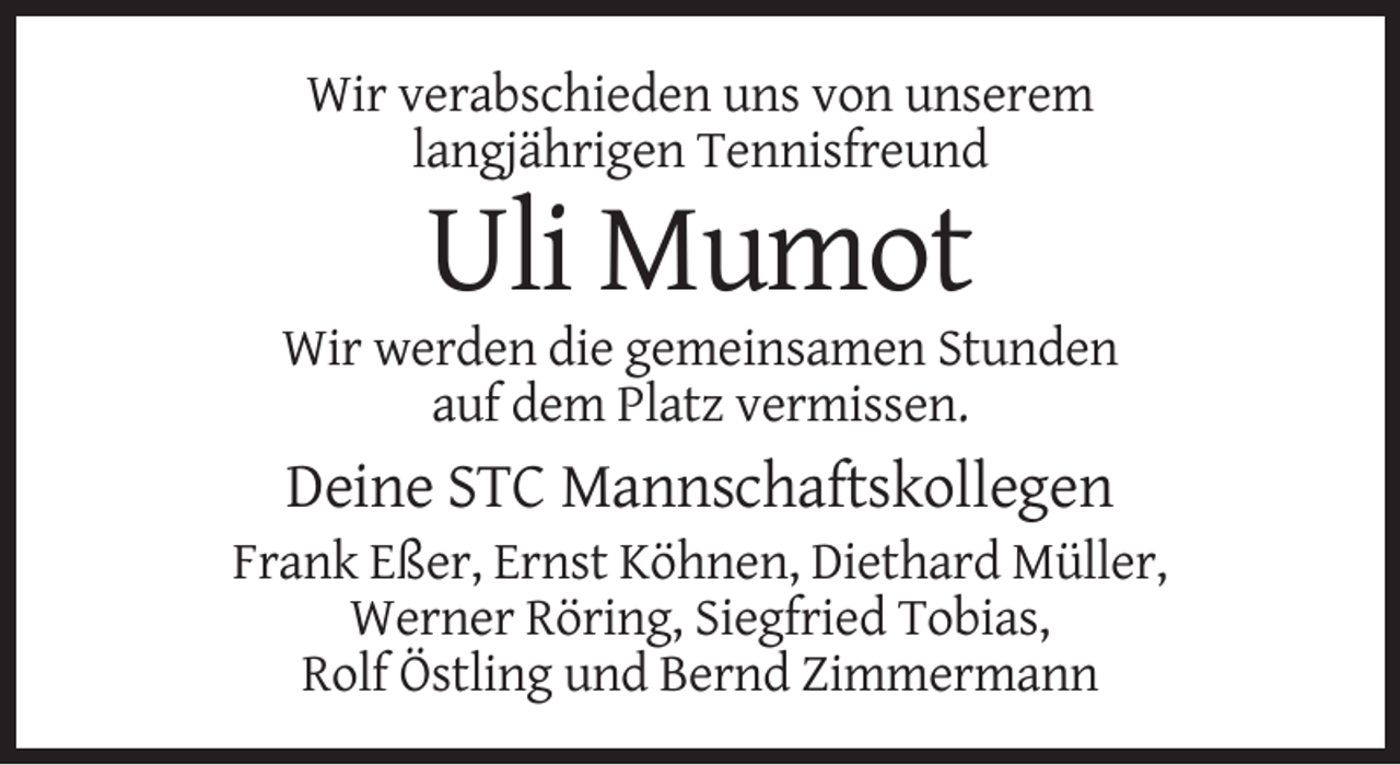 <p>Wir verabschieden uns von unserem<br />langjährigen Tennisfreund</p><p>Uli Mumot<br />Wir werden die gemeinsamen Stunden<br />auf dem Platz vermissen.</p><p>Deine STC Mannschaftskollegen<br />Frank Eßer, Ernst Köhnen, Diethard Müller,<br />Werner Röring, Siegfried Tobias,<br />Rolf Östling und Bernd Zimmermann</p>