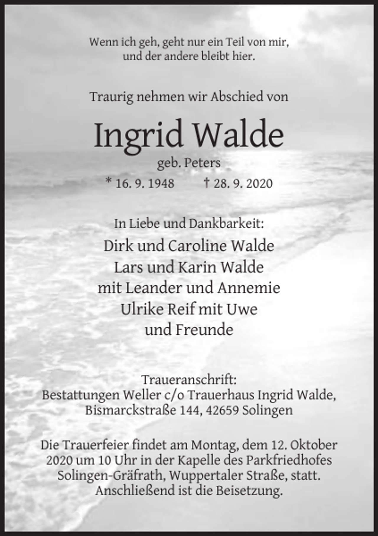 <p>Wenn ich geh, geht nur ein Teil von mir,<br />und der andere bleibt hier.</p><p>Traurig nehmen wir Abschied von</p><p>Ingrid Walde<br />geb. Peters<br />* 16. 9. 1948<br />† 28. 9. 2020<br />In Liebe und Dankbarkeit:</p><p>Dirk und Caroline Walde<br />Lars und Karin Walde<br />mit Leander und Annemie<br />Ulrike Reif mit Uwe<br />und Freunde<br />Traueranschrift:<br />Bestattungen Weller c/o Trauerhaus Ingrid Walde,<br />Bismarckstraße 144, 42659 Solingen<br />Die Trauerfeier findet am Montag, dem 12. Oktober<br />2020 um 10 Uhr in der Kapelle des Parkfriedhofes<br />Solingen-Gräfrath, Wuppertaler Straße, statt.<br />Anschließend ist die Beisetzung.</p>