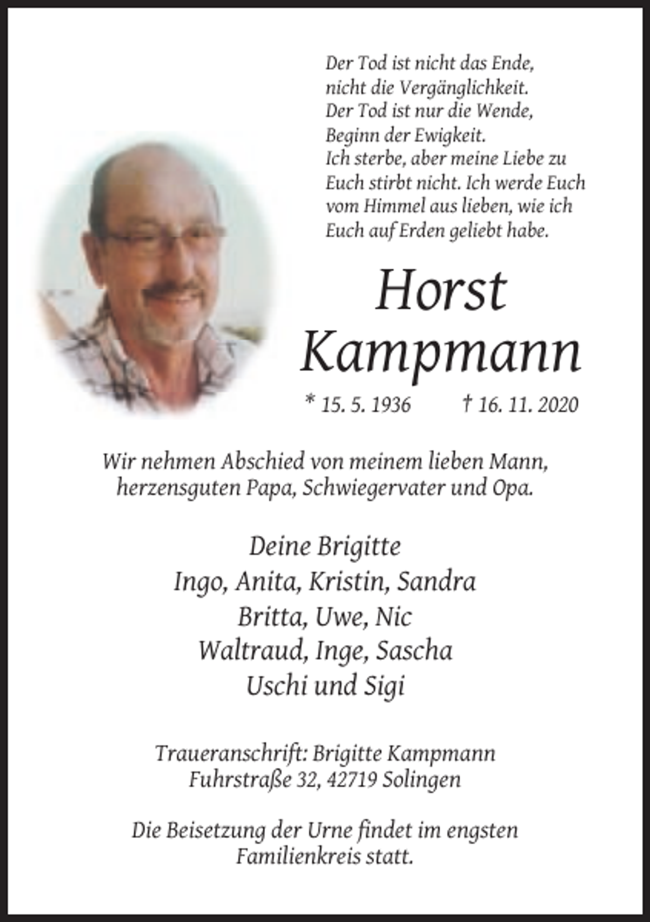 <p>Der Tod ist nicht das Ende,<br />nicht die Vergänglichkeit.<br />Der Tod ist nur die Wende,<br />Beginn der Ewigkeit.<br />Ich sterbe, aber meine Liebe zu<br />Euch stirbt nicht. Ich werde Euch<br />vom Himmel aus lieben, wie ich<br />Euch auf Erden geliebt habe.</p><p>Horst<br />Kampmann<br />* 15. 5. 1936</p><p>† 16. 11. 2020</p><p>Wir nehmen Abschied von meinem lieben Mann,<br />herzensguten Papa, Schwiegervater und Opa.</p><p>Deine Brigitte<br />Ingo, Anita, Kristin, Sandra<br />Britta, Uwe, Nic<br />Waltraud, Inge, Sascha<br />Uschi und Sigi<br />Traueranschrift: Brigitte Kampmann<br />Fuhrstraße 32, 42719 Solingen<br />Die Beisetzung der Urne findet im engsten<br />Familienkreis statt.</p>