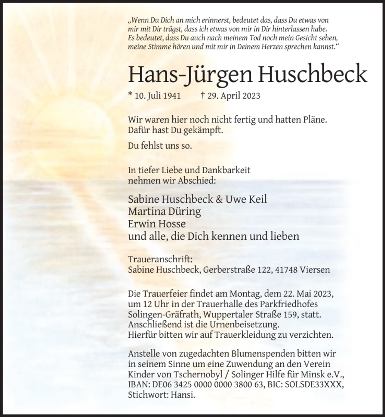 <p>„Wenn Du Dich an mich erinnerst, bedeutet das, dass Du etwas von<br />mir mit Dir trägst, dass ich etwas von mir in Dir hinterlassen habe.<br />Es bedeutet, dass Du auch nach meinem Tod noch mein Gesicht sehen,<br />meine Stimme hören und mit mir in Deinem Herzen sprechen kannst.“</p><p>Hans-Jürgen Huschbeck<br />* 10. Juli 1941</p><p>† 29. April 2023</p><p>Wir waren hier noch nicht fertig und hatten Pläne.<br />Dafür hast Du gekämpft.<br />Du fehlst uns so.<br />In tiefer Liebe und Dankbarkeit<br />nehmen wir Abschied:</p><p>Sabine Huschbeck &amp; Uwe Keil<br />Martina Düring<br />Erwin Hosse<br />und alle, die Dich kennen und lieben<br />Traueranschrift:<br />Sabine Huschbeck, Gerberstraße 122, 41748 Viersen<br />Die Trauerfeier findet am Montag, dem 22. Mai 2023,<br />um 12 Uhr in der Trauerhalle des Parkfriedhofes<br />Solingen-Gräfrath, Wuppertaler Straße 159, statt.<br />Anschließend ist die Urnenbeisetzung.<br />Hierfür bitten wir auf Trauerkleidung zu verzichten.<br />Anstelle von zugedachten Blumenspenden bitten wir<br />in seinem Sinne um eine Zuwendung an den Verein<br />Kinder von Tschernobyl / Solinger Hilfe für Minsk e.V.,<br />IBAN: DE06 3425 3800 63, BIC: SOLSDE33XXX,<br />Stichwort: Hansi.</p>
