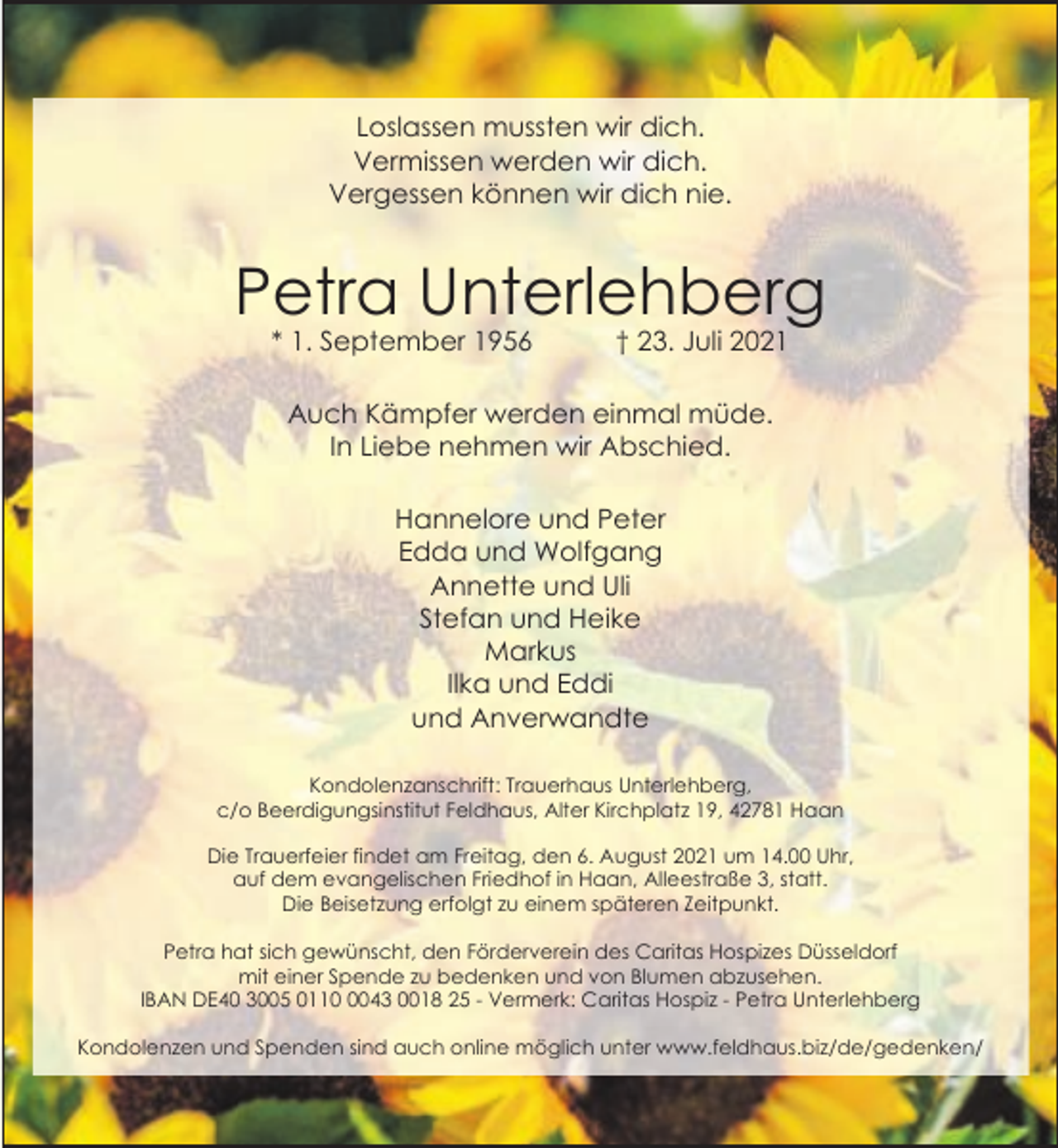 <p>Loslassen mussten wir dich.<br />Vermissen werden wir dich.<br />Vergessen können wir dich nie.</p><p>Petra Unterlehberg<br />* 1. September 1956</p><p>† 23. Juli 2021</p><p>Auch Kämpfer werden einmal müde.<br />In Liebe nehmen wir Abschied.<br />Hannelore und Peter<br />Edda und Wolfgang<br />Annette und Uli<br />Stefan und Heike<br />Markus<br />Ilka und Eddi<br />und Anverwandte<br />Kondolenzanschrift: Trauerhaus Unterlehberg,<br />c/o Beerdigungsinstitut Feldhaus, Alter Kirchplatz 19, 42781 Haan<br />Die Trauerfeier findet am Freitag, den 6. August 2021 um 14.00 Uhr,<br />auf dem evangelischen Friedhof in Haan, Alleestraße 3, statt.<br />Die Beisetzung erfolgt zu einem späteren Zeitpunkt.<br />Petra hat sich gewünscht, den Förderverein des Caritas Hospizes Düsseldorf<br />mit einer Spende zu bedenken und von Blumen abzusehen.<br />IBAN DE40 3005 011043 0018 25 - Vermerk: Caritas Hospiz - Petra Unterlehberg<br />Kondolenzen und Spenden sind auch online möglich unter www.feldhaus.biz/de/gedenken/</p>