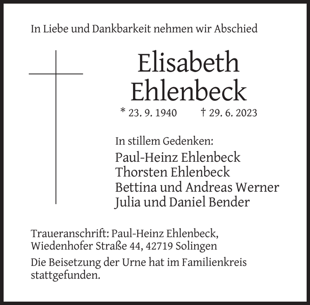 <p>In Liebe und Dankbarkeit nehmen wir Abschied</p><p>Elisabeth<br />Ehlenbeck<br />* 23. 9. 1940</p><p>† 29. 6. 2023</p><p>In stillem Gedenken:</p><p>Paul-Heinz Ehlenbeck<br />Thorsten Ehlenbeck<br />Bettina und Andreas Werner<br />Julia und Daniel Bender<br />Traueranschrift: Paul-Heinz Ehlenbeck,<br />Wiedenhofer Straße 44, 42719 Solingen<br />Die Beisetzung der Urne hat im Familienkreis<br />stattgefunden.</p>