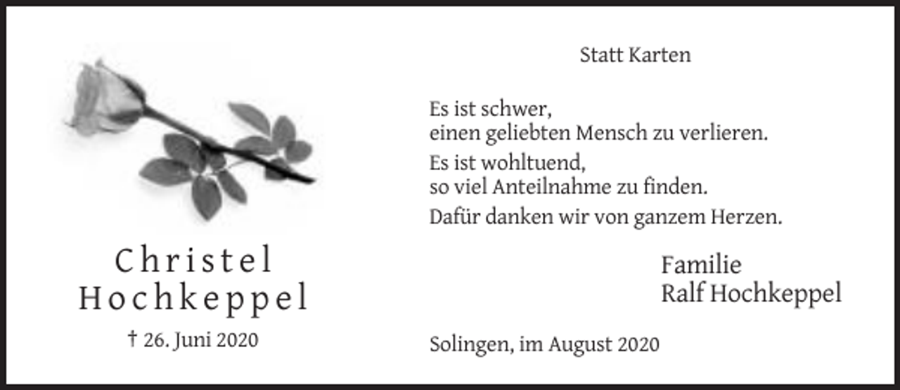 <p>Statt Karten<br />Es ist schwer,<br />einen geliebten Mensch zu verlieren.<br />Es ist wohltuend,<br />so viel Anteilnahme zu finden.<br />Dafür danken wir von ganzem Herzen.</p><p>Christel<br />Hochkeppel<br />† 26. Juni 2020</p><p>Familie<br />Ralf Hochkeppel<br />Solingen, im August 2020</p>
