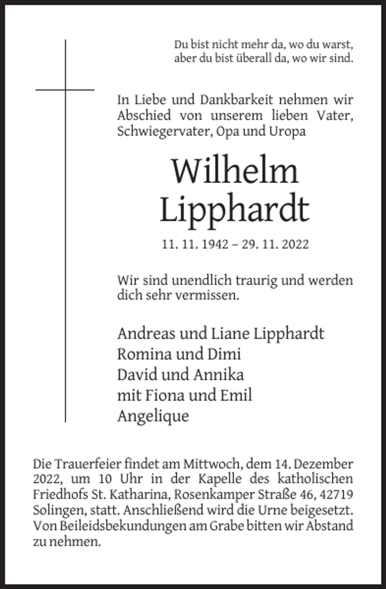 <p>Du bist nicht mehr da, wo du warst,<br />aber du bist überall da, wo wir sind.</p><p>In Liebe und Dankbarkeit nehmen wir<br />Abschied von unserem lieben Vater,<br />Schwiegervater, Opa und Uropa</p><p>Wilhelm<br />Lipphardt<br />11. 11. 1942 – 29. 11. 2022<br />Wir sind unendlich traurig und werden<br />dich sehr vermissen.</p><p>Andreas und Liane Lipphardt<br />Romina und Dimi<br />David und Annika<br />mit Fiona und Emil<br />Angelique<br />Die Trauerfeier findet am Mittwoch, dem 14. Dezember<br />2022, um 10 Uhr in der Kapelle des katholischen<br />Friedhofs St. Katharina, Rosenkamper Straße 46, 42719<br />Solingen, statt. Anschließend wird die Urne beigesetzt.<br />Von Beileidsbekundungen am Grabe bitten wir Abstand<br />zu nehmen.</p>
